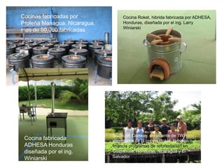 Cocinas fabricadas por             Cocina Roket, hibrida fabricada por ADHESA,
Proleña Managua, Nicaragua,        Honduras, diseñada por el ing. Larry
                                   Winiarski
mas de 50,000 fabricadas




                              Sr. Stuart Conway, presidente de TWP,
 Cocina fabricada             impulsador de la cocina Roket, también
 ADHESA Honduras              financia programas de reforestación en
 diseñada por el ing.         Guatemala, Honduras, Nicaragua y El
                              Salvador
 Winiarski
 