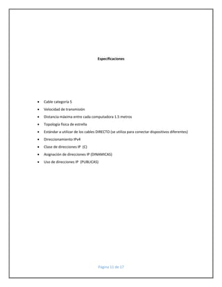 Especificaciones 
Página 11 de 17 
 Cable categoría 5 
 Velocidad de transmisión 
 Distancia máxima entre cada computadora 1.5 metros 
 Topología física de estrella 
 Estándar a utilizar de los cables DIRECTO (se utiliza para conectar dispositivos diferentes) 
 Direccionamiento IPv4 
 Clase de direcciones IP (C) 
 Asignación de direcciones IP (DINAMICAS) 
 Uso de direcciones IP (PUBLICAS) 
 