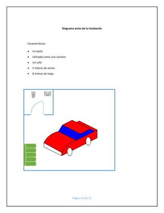 Diagrama antes de la instalación 
Página 12 de 17 
Características: 
 Un baño 
 Utilizado como una cochera 
 Un sofá 
 5 metros de ancho 
 8 metros de largo 
 