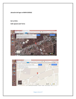 Página 16 de 17 
ubicación del lugar en MAPA GOOGLE 
Col: La Perla 
Calle: Ignacio León Torres 
 