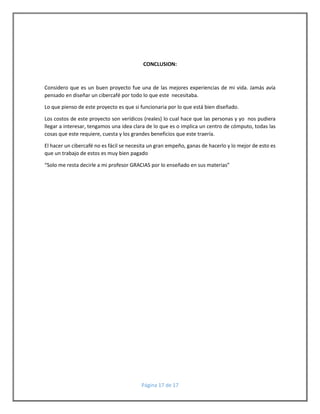 CONCLUSION: 
Considero que es un buen proyecto fue una de las mejores experiencias de mi vida. Jamás avía 
pensado en diseñar un cibercafé por todo lo que este necesitaba. 
Lo que pienso de este proyecto es que si funcionaria por lo que está bien diseñado. 
Los costos de este proyecto son verídicos (reales) lo cual hace que las personas y yo nos pudiera 
llegar a interesar, tengamos una idea clara de lo que es o implica un centro de cómputo, todas las 
cosas que este requiere, cuesta y los grandes beneficios que este traería. 
El hacer un cibercafé no es fácil se necesita un gran empeño, ganas de hacerlo y lo mejor de esto es 
que un trabajo de estos es muy bien pagado 
“Solo me resta decirle a mi profesor GRACIAS por lo enseñado en sus materias” 
Página 17 de 17 
