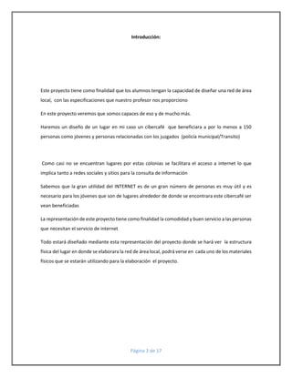Introducción: 
Este proyecto tiene como finalidad que los alumnos tengan la capacidad de diseñar una red de área 
local, con las especificaciones que nuestro profesor nos proporciono 
En este proyecto veremos que somos capaces de eso y de mucho más. 
Haremos un diseño de un lugar en mi caso un cibercafé que beneficiara a por lo menos a 150 
personas como jóvenes y personas relacionadas con los juzgados (policía municipal/Transito) 
Como casi no se encuentran lugares por estas colonias se facilitara el acceso a internet lo que 
implica tanto a redes sociales y sitios para la consulta de información 
Sabemos que la gran utilidad del INTERNET es de un gran número de personas es muy útil y es 
necesario para los jóvenes que son de lugares alrededor de donde se encontrara este cibercafé ser 
vean beneficiadas 
La representación de este proyecto tiene como finalidad la comodidad y buen servicio a las personas 
que necesitan el servicio de internet 
Todo estará diseñado mediante esta representación del proyecto donde se hará ver la estructura 
física del lugar en donde se elaborara la red de área local, podrá verse en cada uno de los materiales 
físicos que se estarán utilizando para la elaboración el proyecto. 
Página 3 de 17 
 