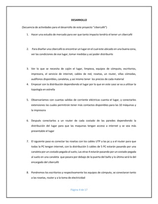 DESARROLLO 
(Secuencia de actividades para el desarrollo de este proyecto “cibercafé”) 
1. Hacer una estudio de mercado para ver que tanto impacto tendría el tener un cibercafé 
2. Para diseñar una cibercafé es encontrar un lugar en el cual este ubicado en una buena zona, 
ver las condiciones de ese lugar, tomar medidas y así poder distribuirlo 
3. Ver lo que se necesita de cajón el lugar, limpieza, equipos de cómputo, escritorios, 
impresora, el servicio de internet, cables de red, rosetas, un router, sillas cómodas, 
audífonos disponibles, canaletas, y así mismo tener los precios de cada material 
4. Empezar con la distribución dependiendo el lugar por lo que en este caso se va a utilizar la 
Página 4 de 17 
topología en estrella 
5. Observaríamos con cuantas salidas de corriente eléctricas cuenta el lugar, y conectarles 
extensiones las cuales permitirán tener más contactos disponibles para las 10 máquinas y 
la impresora 
6. Después conectarlos a un router de cada costado de las paredes dependiendo la 
distribución del lugar para que las maquinas tengan acceso a internet y se vea más 
presentable el lugar 
7. El siguiente paso es conectar las rosetas con los cables UTP a las pc y a el router para que 
todas la PC tengan internet, con la distribución 5 cables de 5 PC estarán pasando por una 
canaleta por un costado pegada al suelo, Las otras 4 estarán pasando por un costado pegada 
al suelo en una canaleta que pasara por debajo de la puerta del baño y la última será la del 
encargado del cibercafé 
8. Pondremos los escritorios y respectivamente los equipos de cómputo, se conectaran tanto 
a las rosetas, router y a la toma de electricidad 
 