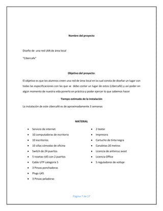 Nombre del proyecto 
Página 7 de 17 
Diseño de una red LAN de área local 
“Cibercafe” 
Objetivo del proyecto: 
El objetivo es que los alumnos creen una red de área local en la cual consta de diseñar un lugar con 
todas las especificaciones con las que se debe contar un lugar de estos (cibercafé) y así poder en 
algún momento de nuestra vida ponerlo en práctica y poder ejercer lo que sabemos hacer 
Tiempo estimado de la instalación 
La instalación de este cibercafé es de aproximadamente 3 semanas 
MATERIAL 
 Servicio de internet 
 10 computadoras de escritorio 
 10 escritorios 
 10 sillas cómodas de oficina 
 Switch de 24 puertos 
 5 rosetas rj45 con 2 puertos 
 Cable UTP categoría 5 
 3 Pinzas ponchadoras 
 Plugs rj45 
 3 Pinzas peladoras 
 2 texter 
 Impresora 
 Cartucho de tinta negra 
 Canaletas 20 metros 
 Licencia de antivirus avast 
 Licencia Office 
 5 reguladores de voltaje 
 