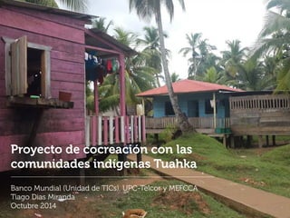 Proyecto de cocreación con las
comunidades indígenas Tuahka
Banco Mundial (Unidad de TICs), UPC-Telcor y MEFCCA
Tiago Dias Miranda
Octubre 2014
 