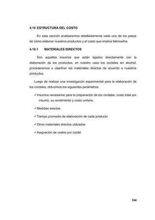 4.10 ESTRUCTURA DEL COSTO

     En esta sección analizaremos detalladamente cada uno de los pasos
de cómo elaborar nuestros productos y el costo que implica fabricarlos.

4.10.1       MATERIALES DIRECTOS

     Son aquellos insumos que están ligados directamente con la
elaboración de los productos, en nuestro caso los cocteles sin alcohol,
procederemos a clasificar los materiales directos de acuerdo a nuestros
productos.

   Luego de realizar una investigación experimental para la elaboración de
los cocteles, obtuvimos los siguientes parámetros:

    Insumos necesarios para la preparación de los cocteles, costo total por
         insumo, su rendimiento y costo unitario.

    Medidas exactas

    Tiempo promedio de elaboración de cada producto

    Otros materiales directos utilizados

    Asignación de costos por coctel




                                                                          104
 