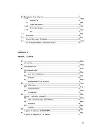 3.4. Descripción de la Empresa................................................................................ 84
        3.4.1. ..................................................................................................................... TRO
                      PIBAR S.A. .......................................................................................... 84
        3.4.2. ..................................................................................................................... Misi
                      ón de la empresa ................................................................................. 84
        3.4.3. ..................................................................................................................... Visi
                      ón de la empresa ................................................................................. 84
        3.4.4. ..................................................................................................................... Valo
                      res ........................................................................................................ 85
   3.5. ............................................................................................................................... Org
            anigrama ....................................................................................................... 86
   3.6. ............................................................................................................................... Des
            cripción del equipo de trabajo ....................................................................... 86
   3.7. ............................................................................................................................... Anál
            isis de oportunidades y amenazas (FODA) .................................................. 89




CAPÍTULO IV

ESTUDIO TÉCNICO

   4.1. ................................................................................................................................ Estu
         dio técnico ......................................................................................................... 91
   4.2. ................................................................................................................................ Obje
         tivos específicos................................................................................................ 91
   4.3. ................................................................................................................................ Estu
         dio de localización ............................................................................................ 91
        4.3.1. ...................................................................................................................... Matr
                 iz de Micro localización ............................................................................. 91
        4.3.2. ...................................................................................................................... Loc
                 alización .................................................................................................... 92
        4.3.3. ...................................................................................................................... Map
                 a de localización del proyecto ................................................................... 92
   4.4. ................................................................................................................................ Tam
         año del proyecto ............................................................................................... 93
        4.4.1. ...................................................................................................................... Cap
                 acidad instalada ........................................................................................ 93
        4.4.2. ...................................................................................................................... Dise
                 ño de la Isla. .............................................................................................. 93
   4.5. ................................................................................................................................ Maq
         uinaria y materiales necesarios ........................................................................ 94
        4.5.1. ...................................................................................................................... Uten
                 silios necesarios para la Coctelería .......................................................... 94
        4.5.2. ...................................................................................................................... Man
                 tenimiento.................................................................................................. 94
        4.5.3. ...................................................................................................................... Dep
                 reciación ................................................................................................... 95
   4.6. ................................................................................................................................ Fluj
         o grama de procesos de TROPIBAR ............................................................... 96
   4.7. ................................................................................................................................ Fluj
         o grama de servicios de TROPIBAR ................................................................ 97




                                                                                                                                        11
 