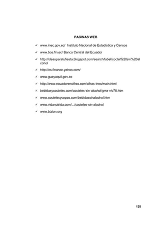 PAGINAS WEB

   www.inec.gov.ec/ Instituto Nacional de Estadística y Censos

   www.bce.fin.ec/ Banco Central del Ecuador

   http://ideasparatufiesta.blogspot.com/search/label/coctel%20sin%20al
    cohol

   http://es.finance.yahoo.com/

   www.guayaquil.gov.ec

   http://www.ecuadorencifras.com/cifras-inec/main.html

   bebidasycocteles.com/cocteles-sin-alcohol/gmx-niv78.htm

   www.coctelesycopas.com/bebidassinalcohol.htm

   www.vidanutrida.com/.../cocteles-sin-alcohol

   www.bizion.org




                                                                     128
 