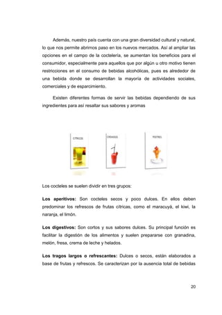 Además, nuestro país cuenta con una gran diversidad cultural y natural,
lo que nos permite abrirnos paso en los nuevos mercados. Así al ampliar las
opciones en el campo de la coctelería, se aumentan los beneficios para el
consumidor, especialmente para aquellos que por algún u otro motivo tienen
restricciones en el consumo de bebidas alcohólicas, pues es alrededor de
una bebida donde se desarrollan la mayoría de actividades sociales,
comerciales y de esparcimiento.

     Existen diferentes formas de servir las bebidas dependiendo de sus
ingredientes para así resaltar sus sabores y aromas




Los cocteles se suelen dividir en tres grupos:

Los aperitivos: Son cocteles secos y poco dulces. En ellos deben
predominar los refrescos de frutas cítricas, como el maracuyá, el kiwi, la
naranja, el limón.

Los digestivos: Son cortos y sus sabores dulces. Su principal función es
facilitar la digestión de los alimentos y suelen prepararse con granadina,
melón, fresa, crema de leche y helados.

Los tragos largos o refrescantes: Dulces o secos, están elaborados a
base de frutas y refrescos. Se caracterizan por la ausencia total de bebidas




                                                                         20
 