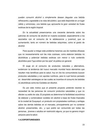 pueden consumir alcohol o simplemente desean degustar una bebida
refrescante y agradable a la vista del público, que esté disponible en un lugar
cálido y armonioso, una bebida que aproveche la gran variedad de frutas
exóticas de la región tropical.

     En la actualidad presenciamos una creciente demanda sobre los
patrones de consumo de alcohol en nuestra sociedad, especialmente a los
asociados con el consumo de la adolescencia y juventud, que va
aumentando, tanto en número de bebidas adquiridas, como el grado de
alcohol.

     Para ayudar a mitigar este problema haremos uso de medidas eficaces
que no necesariamente son las más costosas, como elaborar bebidas no
alcohólicas y potenciar bebidas exóticas con menor o nulo contenido
alcohólico pero "que entren por los ojos" al público en general.

     El auge en el consumo de productos naturales y alternativos,
evidencian la tendencia del nuevo mercado mundial hacia elementos que
resultan más benéficos para la salud, hoy en día los consumidores buscan
productos saludables y con aportes nutritivos, para lo cual hemos pensado
en desarrollar estrategias en las cuales se incentive el consumo de bebidas
no alcohólicas como los Cocteles sin Alcohol.

     Es por este motivo que el presente proyecto pretende resolver la
necesidad de las personas de consumir productos saludables y que no
afecten su estilo de vida. El propósito es determinar la factibilidad económica
de elaborar y comercializar cocteles sin alcohol a base de frutas tropicales
en la ciudad de Guayaquil, un producto con propiedades nutritivas y ventajas
sobre las demás bebidas en el mercado, principalmente por no contener
alcohol, preservantes, etc., y que podrá ser consumido por todas las
personas, jóvenes o adultos sin restricción alguna, ya que no genera ningún
perjuicio para la salud.

1.4.2 OPORTUNIDADES

                                                                            23
 