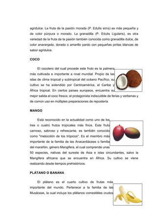 agridulce. La fruta de la pasión morada (P. Edulis sims) es más pequeña y
de color púrpura o morado. La granadilla (P. Edulis Ligularis), es otra
variedad de la fruta de la pasión también conocida como granadilla dulce, de
color anaranjado, dorado o amarillo pardo con pequeñas pintas blancas de
sabor agridulce.

COCO

     El cocotero del cual procede este fruto es la palmera
más cultivada e importante a nivel mundial. Propio de las
islas de clima tropical y subtropical del océano Pacífico, su
cultivo se ha extendido por Centroamérica, el Caribe y
África tropical. En ciertos países europeos, encuentra su
mejor salida el coco fresco; el protagonista indiscutible de ferias y verbenas y
de común uso en múltiples preparaciones de repostería

MANGO

     Está reconocido en la actualidad como uno de los
tres o cuatro frutos tropicales más finos. Este fruto
carnoso, sabroso y refrescante, es también conocido
como "melocotón de los trópicos". Es el miembro más
importante de la familia de las Anacardiáceas o familia
del marañón, género Mangifera, el cual comprende unas
50 especies, nativas del sureste de Asia e islas circundantes, salvo la
Mangifera africana que se encuentra en África. Su cultivo se viene
realizando desde tiempos prehistóricos.

PLÁTANO O BANANA

     El plátano es el cuarto cultivo de frutas más
importante del mundo. Pertenece a la familia de las
Musáceas, la cual incluye los plátanos comestibles crudos


                                                                             28
 