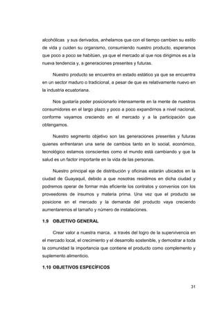 alcohólicas y sus derivados, anhelamos que con el tiempo cambien su estilo
de vida y cuiden su organismo, consumiendo nuestro producto, esperamos
que poco a poco se habitúen, ya que el mercado al que nos dirigimos es a la
nueva tendencia y, a generaciones presentes y futuras.

     Nuestro producto se encuentra en estado estático ya que se encuentra
en un sector maduro o tradicional, a pesar de que es relativamente nuevo en
la industria ecuatoriana.

     Nos gustaría poder posicionarlo intensamente en la mente de nuestros
consumidores en el largo plazo y poco a poco expandirnos a nivel nacional,
conforme vayamos creciendo en el mercado y a la participación que
obtengamos.

     Nuestro segmento objetivo son las generaciones presentes y futuras
quienes enfrentaran una serie de cambios tanto en lo social, económico,
tecnológico estamos conscientes como el mundo está cambiando y que la
salud es un factor importante en la vida de las personas.

     Nuestro principal eje de distribución y oficinas estarán ubicados en la
ciudad de Guayaquil, debido a que nosotras residimos en dicha ciudad y
podremos operar de formar más eficiente los contratos y convenios con los
proveedores de insumos y materia prima. Una vez que el producto se
posicione en el mercado y la demanda del producto vaya creciendo
aumentaremos el tamaño y número de instalaciones.

1.9 OBJETIVO GENERAL

     Crear valor a nuestra marca, a través del logro de la supervivencia en
el mercado local, el crecimiento y el desarrollo sostenible, y demostrar a toda
la comunidad la importancia que contiene el producto como complemento y
suplemento alimenticio.

1.10 OBJETIVOS ESPECÍFICOS



                                                                            31
 