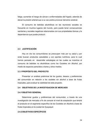 fatiga, aumentar el riesgo de cáncer o enfermedades del hígado, además de
elevar la presión arterial que a su vez podría provocar derrame cerebral.

     El consumo de bebidas alcohólicas en las reuniones sociales es
frecuente en muchos lugares del mundo, pero puede tener consecuencias
sanitarias y sociales negativas relacionadas con sus propiedades tóxicas y la
dependencia que puede producir.




2.3 JUSTIFICACIÓN

     Hoy en día los consumidores se preocupan más por su salud y por
ende buscan productos saludables y con aportes nutritivos, para lo cual
hemos pensado en       desarrollar estrategias en las cuales se incentive el
consumo de bebidas no alcohólicas como los Cocteles sin Alcohol, por
medio de espacios parecidos a bares y otros medios.

2.3.1 PROPÓSITO DEL PROYECTO

     Presentar un análisis preliminar de los gustos, deseos y preferencias
del consumidor en relación a los cocteles sin alcohol a base de frutas
tropicales, para evaluar la viabilidad de este proyecto.

2.4 OBJETIVOS DE LA INVESTIGACION DE MERCADO

2.4.1 OBJETIVO GENERAL

     Determinar gustos y preferencias del consumidor, a través de una
investigación de mercado a fin de conocer el nivel de aceptación que tendrá
el producto en el segmento específico de los Cocteles sin Alcohol a base de
frutas tropicales en la ciudad de Guayaquil.

2.4.2 OBJETIVOS ESPECÍFICOS



                                                                            34
 