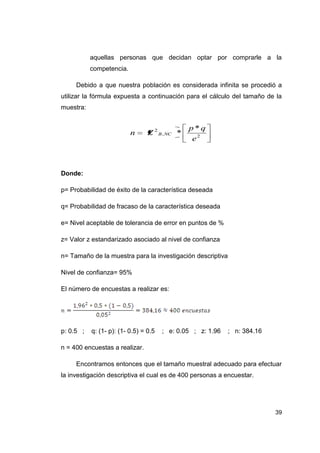 aquellas personas que decidan optar por comprarle a la
           competencia.

     Debido a que nuestra población es considerada infinita se procedió a
utilizar la fórmula expuesta a continuación para el cálculo del tamaño de la
muestra:


                                                p*q
                          n      Z 2 B , NC *
                                                 e2



Donde:

p= Probabilidad de éxito de la característica deseada

q= Probabilidad de fracaso de la característica deseada

e= Nivel aceptable de tolerancia de error en puntos de %

z= Valor z estandarizado asociado al nivel de confianza

n= Tamaño de la muestra para la investigación descriptiva

Nivel de confianza= 95%

El número de encuestas a realizar es:




p: 0.5 ;   q: (1- p): (1- 0.5) = 0.5   ; e: 0.05 ; z: 1.96   ; n: 384.16

n = 400 encuestas a realizar.

     Encontramos entonces que el tamaño muestral adecuado para efectuar
la investigación descriptiva el cual es de 400 personas a encuestar.




                                                                           39
 