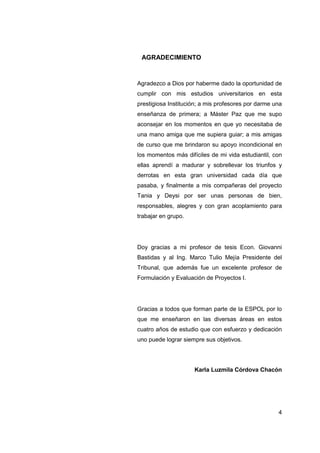 AGRADECIMIENTO



Agradezco a Dios por haberme dado la oportunidad de
cumplir con mis estudios universitarios en esta
prestigiosa Institución; a mis profesores por darme una
enseñanza de primera; a Máster Paz que me supo
aconsejar en los momentos en que yo necesitaba de
una mano amiga que me supiera guiar; a mis amigas
de curso que me brindaron su apoyo incondicional en
los momentos más difíciles de mi vida estudiantil, con
ellas aprendí a madurar y sobrellevar los triunfos y
derrotas en esta gran universidad cada día que
pasaba, y finalmente a mis compañeras del proyecto
Tania y Deysi por ser unas personas de bien,
responsables, alegres y con gran acoplamiento para
trabajar en grupo.




Doy gracias a mi profesor de tesis Econ. Giovanni
Bastidas y al Ing. Marco Tulio Mejía Presidente del
Tribunal, que además fue un excelente profesor de
Formulación y Evaluación de Proyectos I.




Gracias a todos que forman parte de la ESPOL por lo
que me enseñaron en las diversas áreas en estos
cuatro años de estudio que con esfuerzo y dedicación
uno puede lograr siempre sus objetivos.




                     Karla Luzmila Córdova Chacón




                                                     4
 