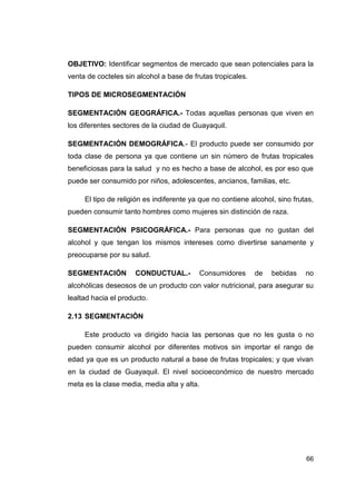 OBJETIVO: Identificar segmentos de mercado que sean potenciales para la
venta de cocteles sin alcohol a base de frutas tropicales.

TIPOS DE MICROSEGMENTACIÓN

SEGMENTACIÓN GEOGRÁFICA.- Todas aquellas personas que viven en
los diferentes sectores de la ciudad de Guayaquil.

SEGMENTACIÓN DEMOGRÁFICA.- El producto puede ser consumido por
toda clase de persona ya que contiene un sin número de frutas tropicales
beneficiosas para la salud y no es hecho a base de alcohol, es por eso que
puede ser consumido por niños, adolescentes, ancianos, familias, etc.

     El tipo de religión es indiferente ya que no contiene alcohol, sino frutas,
pueden consumir tanto hombres como mujeres sin distinción de raza.

SEGMENTACIÓN PSICOGRÁFICA.- Para personas que no gustan del
alcohol y que tengan los mismos intereses como divertirse sanamente y
preocuparse por su salud.

SEGMENTACIÓN         CONDUCTUAL.-         Consumidores       de   bebidas    no
alcohólicas deseosos de un producto con valor nutricional, para asegurar su
lealtad hacia el producto.

2.13 SEGMENTACIÓN

     Este producto va dirigido hacia las personas que no les gusta o no
pueden consumir alcohol por diferentes motivos sin importar el rango de
edad ya que es un producto natural a base de frutas tropicales; y que vivan
en la ciudad de Guayaquil. El nivel socioeconómico de nuestro mercado
meta es la clase media, media alta y alta.




                                                                             66
 