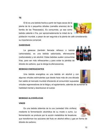 TE

     El té es una bebida hecha a partir de hojas secas de la
planta de té o pequeños árboles (camellia sinensis) de la
familia de las Theaceae(s). Es consumida, ya sea como
bebida caliente o fría, por aproximadamente la mitad de la
población mundial, a pesar de ser segunda a la planta de café considerando
su importancia comercial.

GASEOSAS

     La   gaseosa     (también   llamada    refresco   o   bebida
carbonatada),   es    una   bebida   saborizada,   efervescente
(carbonatada) y sin alcohol. Estas bebidas suelen consumirse
frías, para ser más refrescantes y para evitar la pérdida de
dióxido de carbono, que le otorga la efervescencia.

BEBIDAS ENERGIZANTES

     Una bebida energética es una bebida sin alcohol y con
algunas virtudes estimulantes que desde hace más de una década
han salido al mercado mundial ofreciendo al consumidor supuestas
virtudes regeneradoras de la fatiga y el agotamiento, además de aumentar la
habilidad mental y desintoxicar el cuerpo




BEBIDAS ALCOHÓLICAS

VINOS

     Es una bebida obtenida de la uva (variedad Vitis vinífera)
mediante la fermentación alcohólica de su mosto o zumo. La
fermentación se produce por la acción metabólica de levaduras
que transforman los azúcares del fruto en alcohol etílico y gas en forma de
dióxido de carbono.

                                                                        72
 