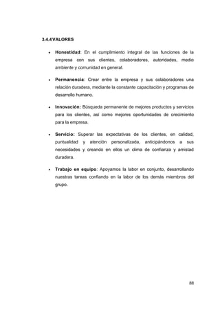 3.4.4 VALORES

     Honestidad: En el cumplimiento integral de las funciones de la
     empresa con sus clientes, colaboradores, autoridades, medio
     ambiente y comunidad en general.

     Permanencia: Crear entre la empresa y sus colaboradores una
     relación duradera, mediante la constante capacitación y programas de
     desarrollo humano.

     Innovación: Búsqueda permanente de mejores productos y servicios
     para los clientes, así como mejores oportunidades de crecimiento
     para la empresa.

     Servicio: Superar las expectativas de los clientes, en calidad,
     puntualidad   y    atención   personalizada,   anticipándonos   a   sus
     necesidades y creando en ellos un clima de confianza y amistad
     duradera.

     Trabajo en equipo: Apoyamos la labor en conjunto, desarrollando
     nuestras tareas confiando en la labor de los demás miembros del
     grupo.




                                                                          88
 