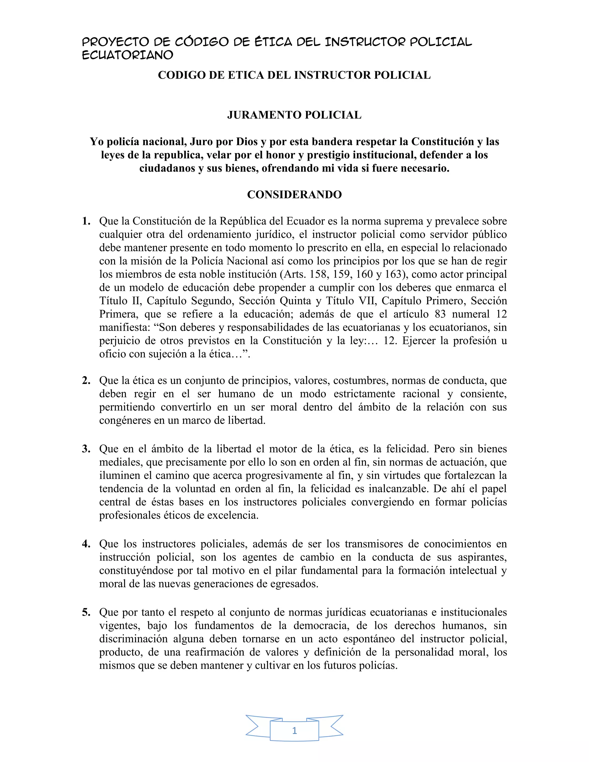 CODIGO DE ETICA DEL INSTRUCTOR POLICIAL<br />JURAMENTO POLICIAL<br />Yo policía nacional, Juro por Dios y por esta bandera respetar la Constitución y las leyes de la republica, velar por el honor y prestigio institucional, defender a los ciudadanos y sus bienes, ofrendando mi vida si fuere necesario.<br />CONSIDERANDO<br />Que la Constitución de la República del Ecuador es la norma suprema y prevalece sobre cualquier otra del ordenamiento jurídico, el instructor policial como servidor público debe mantener presente en todo momento lo prescrito en ella, en especial lo relacionado con la misión de la Policía Nacional así como los principios por los que se han de regir los miembros de esta noble institución (Arts. 158, 159, 160 y 163), como actor principal de un modelo de educación debe propender a cumplir con los deberes que enmarca el Título II, Capítulo Segundo, Sección Quinta y Título VII, Capítulo Primero, Sección Primera, que se refiere a la educación; además de que el artículo 83 numeral 12 manifiesta: “Son deberes y responsabilidades de las ecuatorianas y los ecuatorianos, sin perjuicio de otros previstos en la Constitución y la ley:… 12. Ejercer la profesión u oficio con sujeción a la ética…”.<br />Que la ética es un conjunto de principios, valores, costumbres, normas de conducta, que deben regir en el ser humano de un modo estrictamente racional y consiente, permitiendo convertirlo en un ser moral dentro del ámbito de la relación con sus congéneres en un marco de libertad.<br />Que en el ámbito de la libertad el motor de la ética, es la felicidad. Pero sin bienes mediales, que precisamente por ello lo son en orden al fin, sin normas de actuación, que iluminen el camino que acerca progresivamente al fin, y sin virtudes que fortalezcan la tendencia de la voluntad en orden al fin, la felicidad es inalcanzable. De ahí el papel central de éstas bases en los instructores policiales convergiendo en formar policías profesionales éticos de excelencia.<br />Que los instructores policiales, además de ser los transmisores de conocimientos en instrucción policial, son los agentes de cambio en la conducta de sus aspirantes, constituyéndose por tal motivo en el pilar fundamental para la formación intelectual y moral de las nuevas generaciones de egresados. <br />Que por tanto el respeto al conjunto de normas jurídicas ecuatorianas e institucionales vigentes, bajo los fundamentos de la democracia, de los derechos humanos, sin discriminación alguna deben tornarse en un acto espontáneo del instructor policial, producto, de una reafirmación de valores y definición de la personalidad moral, los mismos que se deben mantener y cultivar en los futuros policías.<br />Que la seguridad pública ha dejado de ser una función exclusiva del Estado, convirtiéndose en una función participativa de coalición entre Policía, entes gubernamentales y no gubernamentales, y la sociedad, la vivencia ética de los instructores logrará desarrollar miembros policiales comprometidos con las políticas institucionales, creadores de ambientes participativos con la ciudadanía, logrando así una cultura de paz, pues su coordinación implica la garantía y salvaguarda de los derechos e intereses del individuo, la sociedad y del propio Gobierno; preservar la vida y la integridad de las personas y permitirles el libre ejercicio de sus derechos, garantías individuales y sociales, dentro del territorio nacional.  <br />Por todo lo anterior y en virtud de que de los principios de valor, disciplina, lealtad,  honor, el sentido del sacrificio, son la esencia de esta nueva policía; se considera necesario la elaboración del presente CODIGO DE ETICA DEL INSTRUCTOR POLICIAL, que deberán observar los instructores policiales propendiendo a un desarrollo holístico de los futuros profesionales policiales fundándose además en los principios constitucionales de legalidad, eficiencia, profesionalismo y honradez.  <br />TITULO I<br />OBJETO Y AMBITO DE APLICACIÓN<br />CAPITULO I<br />Del Objeto<br />ARTÍCULO 1. El presente Código de Ética tiene como objeto establecer los deberes y obligaciones tanto morales como éticas con las que el instructor policial ha de guiar su accionar público y profesionales.<br />ARTICULO 2. Para tales efectos se entiende por:<br />Parágrafo1ro. INSTRUCTOR POLICIAL.- Elemento policial que instruye, alecciona o adiestra a otros de la propia institución u otra. Formador-Educador (oficial, clase o policía) encargado de enseñar la Doctrina y/o ejercicios policiales a ser aplicados en el ejercicio de sus funciones, en pro de alcanzar una mística de servicio a la comunidad ecuatoriana, capaces de crear un ambiente, democrático, solidario, tolerante, respetuosos de sí y de los demás, con observancia a la constitución, los derechos humanos y demás leyes y reglamentos. <br />Parágrafo 2do.<br />INSTRUCCIÓN POLICIAL.- Adquisición o transmisión de conocimientos. Aleccionamiento policial de enseñanza teórica y/o práctica de los conocimientos necesarios para desempeñar con idoneidad los deberes como servidores públicos. La instrucción policial se basará en tres ejes fundamentales, los de saber: Saber ser, saber hacer, saber convivir con los demás; ejes que confluyen en promover elemento humano policial profesional de excelencia. <br />Parágrafo 2do.<br />ASPIRANTE.- Personal civil que pretendiendo ingresar a las filas de la Institución Policial es reclutado en la Escuela Superior y/o escuelas de formación profesional de policías.// Personal Policial que aspira a aprobar un curso de especialización policial.<br />Parágrafo 3ro.<br />RECLUTAMIENTO.- Conjunto de actividades, mediante las cuales se reúne y clasifica al personal civil que quiere prestar servicios en la Policía Nacional, desde el llamamiento hasta su integración a una unidad o a un centro de instrucción.<br />Parágrafo 4to.<br />PROMOCIÓN.- Conjunto de individuos que obtienen al mismo tiempo un grado policial.<br />Parágrafo 5to.<br />CARRERA POLICIAL.- Profesión que inicia con el llamamiento al servicio y termina con la baja de la institución.<br />Parágrafo 6to.<br />SUPERIORIDAD.- Condición de autoridad que posee un miembro de la Policía Nacional respecto de otro por el hecho de poseer un grado más elevado o en razón de la antigüedad por poseer mayor tiempo de servicio en el grado.<br />Parágrafo 7mo.<br />COMPAÑERO.- Cada uno de los individuos que componen un servicio y/o tiene igual categoría o similar función.<br />CAPITULO IIDel Ámbito De Aplicación<br />ARTICULO 3. El código de Ética del instructor policial es el conjunto de disposiciones, inspiradas en principios éticos universales, que regula la conducta del instructor en el ejercicio de su profesión y en sus relaciones con los aspirantes.<br />ARTICULO 4. Los principios y normas de ética policial contenidos en el Código de Ética Profesional de la Policía Nacional, servirán para ilustrar las normas éticas del presente código.<br />ARTÍCULO 5. Las disposiciones de este código se presumen de pleno derecho conocidas por todos los instructores policiales, quienes no podrán, por consiguiente, alegar ignorancia de las mismas.<br />TITULO II<br />DEBERES GENERALES DEL INSTRUCTOR POLICIAL<br />ARTICULO 6. El instructor policial, tanto en su ejercicio profesional como en su vida pública, debe observar un comportamiento acorde con la moral, el decoro y el prestigio institucional.<br />ARTICULO 7. La instrucción policial deberá ser integradora del desarrollo económico, cultural y educativo de la población en función de los principios fundamentales de nuestra Constitución. <br />En tal sentido, la instrucción policial no deberá:<br />Irrespetar la dignidad de la persona, su intimidad, la del núcleo familiar, la de las autoridades constituidas, o las instituciones o empresas públicas y/o privadas y a los símbolos nacionales.<br />Permitir actos  de instigación  o tolerar actos de tortura, tratos inhumanos o degradantes, ni invocar la orden de un superior o circunstancias especiales como justificación.<br />Favorecer o estimular discriminaciones raciales, económicas, religiosas, culturales, de nacionalidad, género o sexo.<br />Inducir a actividades ilegales, ni enaltecerlas o estimularlas.<br />Inducir al abuso de confianza del aspirante, ni explotar su falta de conocimiento o de experiencia.<br />Inducir al miedo, al terror y la violencia, ni explotar la superstición.<br />ARTÍCULO 8.-  El instructor policial en todo momento se ajustará a las normas de probidad, dignidad, honradez, seriedad y solidaridad humana, por encima de cualquier otra consideración. <br />TITULO III<br />DEBERES PARA CON LA UNIDAD EDUCATIVA POLICIAL<br />ARTÍCULO 9.-  El instructor policial está obligado a desempeñar sus funciones en el más alto nivel de competencia profesional, defendiendo en todo momento la inviolabilidad, integridad y la dignidad del Centro Educativo Policial, así como la de cualquiera de sus miembros.<br />ARTÍCULO 10.- El instructor policial contribuirá con su conducta y ejemplo a incrementar el nivel académico, ético, moral, científico y cultural del Centro Educativo Policial, ya que este ha depositado en él la responsabilidad de formar las nuevas generaciones de profesionales y/o especialistas policiales.<br />ARTÍCULO 11.-  Realizará con la mayor dedicación y empeño las labores propias de sus funciones, partiendo del interés y bien común, así en: instrucción policial, docencia, investigación, extensión, administración y actividades propias policiales.<br />ARTÍCULO 12.-  Es deber del instructor policial cumplir con las tutorías establecidas por el programa vigente, tomando en consideración lo valioso que  representa el tiempo dedicado al aspirante.<br />ARTÍCULO 13.- El instructor policial deberá asistir a los actos que celebren la Institución y la Unidad Educativa Policial cuando sea convocado con carácter obligatorio.  Así mismo, procurará asistir a los actos castrenses que haya sido invitado y colaborará con su participación activa en la realización de aquellos que contribuyan a enriquecer la vida institucional.<br />ARTÍCULO 14.-  El instructor policial contribuirá  con el mantenimiento del orden y la disciplina institucional y colaborará con sus superiores en la conservación y uso del patrimonio institucional.<br />TÍTULO IV<br />DEBERES CON LA INSTRUCCIÓN POLICIAL, DOCENCIA, INVESTIGACIÓN, EXTENSIÓN, ADMINISTRACIÓN Y ACTIVIDADES PROPIAS POLICIALES<br />ARTÍCULO 15.- El instructor policial deberá desarrollar sus capacidades intelectuales, así como profundizar y mantener al día su formación con el objeto de mejorar su condición de instructor-docente e investigador. Así mismo, difundirá sus conocimientos a  través de las actividades de la instrucción policial, investigación, docencia y extensión. <br />ARTÍCULO 16.- El instructor policial mantendrá al día tanto los programas de instrucción policial y de las asignaturas que dicte, así como los planes de trabajos de investigación, y los someterá a la consideración y aprobación de las instancias superiores, sin que ello suponga menoscabo de la libertad que le reconoce la Ley en el desarrollo de sus actividades dentro de la Unidad Educativa Policial. <br /> <br />ARTÍCULO 17.-  El instructor policial preparará adecuadamente sus clases y otras actividades de instrucción y docencia, asistirá puntualmente a ellas y cumplirá las labores de instrucción policial, investigación y extensión de acuerdo con los planes y lapsos establecidos. <br /> <br />ARTÍCULO 18.-  El instructor policial pondrá especial empeño en la elaboración,  administración y corrección de los instrumentos de evaluación, concibiéndolos como medios pedagógicos para estimular la instrucción policial en los aspirantes y corregirá periódicamente los posibles defectos de dichos instrumentos. <br />ARTÍCULO 19.-  El instructor policial mantendrá en todo momento su porte policial llevando su uniforme con orgullo, dignidad y decoro, y prestando su talento humano en cualquier servicio al que sea designado como instructor, docente y/o funciones propias policiales. <br />ARTÍCULO 20.-  El instructor policial presentará informes de sus labores de instrucción policial, acciones administrativas y de investigación ante sus superiores en las oportunidades que estos así lo requieran.<br />TÍTULO V<br />EL INSTRUCTOR POLICIAL Y LOS ASPIRANTES<br /> <br />ARTÍCULO 21.- El instructor policial observará en todo momento consideración y respeto por la dignidad de los aspirantes. Constituirá falta grave a la ética del instructor; la utilización de la superioridad que posee sobre ellos para manipular o violentar sus conciencias; en tal sentido, no podrá someterlos a ningún tipo de vejamen, ni valerse de su posición para obtener beneficios o ventajas personales. <br />desarrollando y mejorando las competencias del talento humano, haciéndolos capaces de trabajar por la seguridad ciudadana y el orden público así como por el desarrollo y bienestar de la sociedad. <br />ARTÍCULO 22.- El instructor policial exigirá a los aspirantes a la carrera o especialización policial el cumplimiento de sus obligaciones y el cabal aprovechamiento de la instrucción policial impartida con el fin de elevar su rendimiento profesional y maximizar sus valores morales y éticos. Además, contribuirá a elevar la estima de los aspirantes por la Institución Policial y a mantener en alto el prestigio de la misma. <br />ARTICULO 23.- El instructor policial prestará toda su disposición para escuchar, comprender y reflexionar sobre la situación académica del aspirante, procurando en el Saber Ser, elevar su humanismo partiendo de que cada acto que se le atribuya será el resultado de su propia razón y conciencia. <br /> <br />ARTÍCULO 24.- El instructor policial procurará la máxima diligencia en el cumplimiento de las obligaciones que se deriven de su condición  de instructor, consciente como debe estar de la importancia del ejemplo para el afianzamiento de valores en los aspirantes y de los perjuicios que su negligencia pueda ocasionarles. En tal sentido, observará la mayor puntualidad al aleccionar instrucción policial, dictar clase, talleres o seminarios, celebración de pruebas de evaluación, entrega de calificaciones, entrevistas con  los alumnos y cualquier otra actividad a que se hubiere comprometido frente a ellos. <br /> <br />ARTÍCULO 25.- El instructor policial evitará que sus prejuicios personales influyan en las relaciones con los aspirantes y en la evaluación de su rendimiento. En todo caso se inhibirá de evaluar el rendimiento de los aspirantes cuando, por cualquier circunstancia crea que no le será posible hacerlo con objetividad. <br /> <br />ARTÍCULO 26.-  El instructor policial se responsabilizará de la disciplina, orden y cumplimiento de disposiciones legítimas cuando se imparta la instrucción policial o docencia ya sea dentro del aula o donde se le designe para tal efecto; además ejercerá sus atribuciones legales para sancionar con justicia y equidad, en caso de que ello sea necesario y conforme a los reglamentos institucionales legales vigentes. <br /> <br />ARTICULO 27.- El instructor policial establecerá una situación de empatía con los aspirantes a través de un vínculo de mutua confianza, sin que ello conlleve a la no observancia del respeto y consideración a la superioridad jerárquica, menoscabo de sus funciones, abuso de confianza o insubordinación. <br />ARTICULO 28.- El instructor policial procurará motivar el aprendizaje autónomo en el aspirante respetando sus intereses personales y su libertad de decisión, así pues en todo momento velará por el desarrollo y mejora de las competencias del talento humano, haciéndolos capaces de trabajar por la seguridad ciudadana y el orden público así como por el desarrollo y bienestar de la sociedad. <br />ARTICULO 29.- El instructor policial gestionará compromisos para establecer estrategias de apoyo en función de los diagnósticos de rendimiento académico de cada uno de los aspirantes. <br />ARTICULO 30.- El instructor policial estimulará la iniciativa para conocer la organización, funcionamiento y lineamientos de control que mantiene el Centro Educativo Policial y la Institución. <br />ARTICULO 31.- El instructor policial mantendrá su disposición para promover el desarrollo de habilidades y destrezas en el aspirante a la carrera policial, procurando en ellos la Doctrina y Deontología Institucional. <br />ARTICULO 32.- El instructor policial a través de su empatía mantendrá su preocupación por el desarrollo integral del aspirante durante su trayectoria académica. <br />TÍTULO VI<br />EL INSTRUCTOR POLICIAL Y SUS COMPAÑEROS<br /> <br />ARTÍCULO 33.- El instructor policial observará la cortesía y consideración que imponen los deberes de respeto mutuo entre compañeros y para sus superiores. Entre los instructores policiales ha de existir el espíritu de fraternidad y compañerismo tendiente a enaltecer la Unidad Institucional, dentro y fuera de la Unidad Educativa Policial y a fomentar la convivencia dentro de la misma.<br /> <br />ARTÍCULO 34.- El instructor policial trabajará en colaboración con sus colegas, tanto en lo que se refiere a las actividades de instrucción policial, como en lo que atañe a las actividades de investigación, extensión y propias policiales; contribuyendo de esta manera fomentar una verdadera comunidad institucional. <br /> <br />ARTÍCULO 35.-  El instructor policial prestará la mayor colaboración  a sus compañeros y/o superiores que ejerzan cargos directivos, del mismo modo quienes los ejerzan mantendrán con los instructores policiales una actitud respetuosa y acorde con la condición de miembros de la Policía Nacional. <br /> ARTÍCULO 36.- El instructor policial que ejerza cargos directivos deberá poner especial empeño en el orden jurídico de la Institución y de la Unidad Educativa Policial así como en las funciones inherentes al cargo. Velará y administrará con el mayor celo y probidad los recursos financieros de la Institución Policial. <br /> <br />ARTÍCULO 37.- El instructor policial integrante de un jurado para evaluar a otros compañeros o a quienes aspiren a serlo, observará una conducta respetuosa hacia los otros miembros del jurado y hacia quienes serán evaluados, y deberá inhibirse cuando esté incurso en algunas de las  causales de recusación o de inhibición establecidas en la legislación policial o en cualquier otro ordenamiento jurídico vigente. <br /> <br />ARTÍCULO 38.-  Incurre en falta a la ética el instructor que agreda u ofenda a otro compañero, en especial cuando este hecho se produzca en ocasión de sus actividades propias como instructor policial. Constituye una falta particularmente grave desprestigiar  a otro instructor frente a los aspirantes o desautorizarlo ante ellos de cualquier forma. Las diferencias que puedan presentarse entre instructores policiales deberán  resolverse a través de medios conciliatorios. Agotados los mismos, se resolverán por las vías y ante las instancias legales correspondientes, observándose en todo momento la prudencia y discreción que aconseja la preservación de la convivencia dentro de la Institución Policial.<br />ARTÍCULO 39.- El instructor policial se solidarizará con sus compañeros que hayan sido objetos de persecuciones ideológicas, políticas, religiosas o de sanciones  injustas. En estos casos, el instructor no ocupará cargos o posiciones que hayan quedado vacantes por estos motivos. Dicha solidaridad no significará el irrespeto o insubordinación a la superioridad policial o a las normas legales vigentes.<br /> <br />ARTÍCULO 40.- El instructor policial que tenga conocimiento de que un compañero o un grupo de ellos hayan incurrido en  alguna conducta incompatible con la condición de instructor y/o miembro policial, deberá llamarles la atención al respecto y agotar todos los medios de persuasión con el objeto de hacer cesar esa conducta. En casos de que estas gestiones resultaran infructuosas deberá hacerlo del conocimiento de sus inmediatos superiores. <br /> <br />ARTÍCULO 41.- El instructor policial observará una actitud adecuada y trato cortés frente a las personas que estén bajo su dirección o supervisión, sin que ello  signifique evadir la responsabilidad que tiene como superior de exigirles el cumplimiento cabal de sus obligaciones. <br /> <br /> <br />