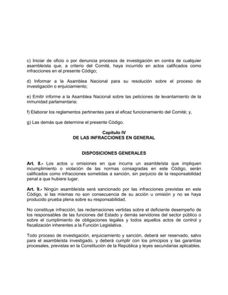 c) Iniciar de oficio o por denuncia procesos de investigación en contra de cualquier
asambleísta que, a criterio del Comité, haya incurrido en actos calificados como
infracciones en el presente Código;

d) Informar a la Asamblea Nacional para su resolución sobre el proceso de
investigación o enjuiciamiento;

e) Emitir informe a la Asamblea Nacional sobre las peticiones de levantamiento de la
inmunidad parlamentaria;

f) Elaborar los reglamentos pertinentes para el eficaz funcionamiento del Comité; y,

g) Las demás que determine el presente Código.

                                  Capítulo IV
                       DE LAS INFRACCIONES EN GENERAL


                            DISPOSICIONES GENERALES

Art. 8.- Los actos u omisiones en que incurra un asambleísta que impliquen
incumplimiento o violación de las normas consagradas en este Código, serán
calificados como infracciones sometidas a sanción, sin perjuicio de la responsabilidad
penal a que hubiere lugar.

Art. 9.- Ningún asambleísta será sancionado por las infracciones previstas en este
Código, si las mismas no son consecuencia de su acción u omisión y no se haya
producido prueba plena sobre su responsabilidad.

No constituye infracción, las reclamaciones vertidas sobre el deficiente desempeño de
los responsables de las funciones del Estado y demás servidores del sector público o
sobre el cumplimiento de obligaciones legales y todos aquellos actos de control y
fiscalización inherentes a la Función Legislativa.

Todo proceso de investigación, enjuiciamiento y sanción, deberá ser reservado, salvo
para el asambleísta investigado, y deberá cumplir con los principios y las garantías
procesales, previstas en la Constitución de la República y leyes secundarias aplicables.
 