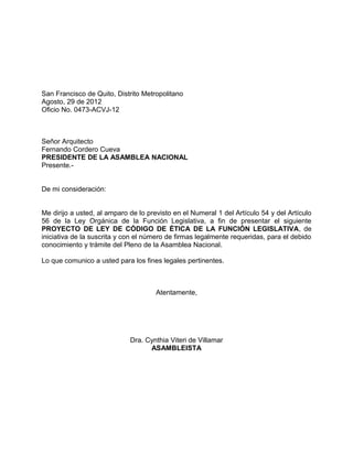 San Francisco de Quito, Distrito Metropolitano
Agosto, 29 de 2012
Oficio No. 0473-ACVJ-12



Señor Arquitecto
Fernando Cordero Cueva
PRESIDENTE DE LA ASAMBLEA NACIONAL
Presente.-


De mi consideración:


Me dirijo a usted, al amparo de lo previsto en el Numeral 1 del Artículo 54 y del Artículo
56 de la Ley Orgánica de la Función Legislativa, a fin de presentar el siguiente
PROYECTO DE LEY DE CÓDIGO DE ÉTICA DE LA FUNCIÓN LEGISLATIVA, de
iniciativa de la suscrita y con el número de firmas legalmente requeridas, para el debido
conocimiento y trámite del Pleno de la Asamblea Nacional.

Lo que comunico a usted para los fines legales pertinentes.



                                      Atentamente,




                             Dra. Cynthia Viteri de Villamar
                                   ASAMBLEISTA
 