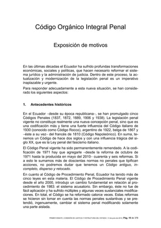 Código Orgánico Integral Penal

                     Exposición de motivos


En las últimas décadas el Ecuador ha sufrido profundas transformaciones
económicas, sociales y políticas, que hacen necesario reformar el siste-
ma jurídico y la administración de justicia. Dentro de este proceso, la ac-
tualización y modernización de la legislación penal es un imperativo
inaplazable y urgente.
Para responder adecuadamente a esta nueva situación, se han conside-
rado los siguientes aspectos:


1.   Antecedentes históricos

En el Ecuador −desde su época republicana−, se han promulgado cinco
Códigos Penales (1837, 1872, 1889, 1906 y 1938). La legislación penal
vigente no constituye realmente una nueva concepción penal, sino que es
una codificación más y tiene una fuerte influencia del Código italiano de
1930 (conocido como Código Rocco), argentino de 1922, belga de 1867 y
−éste a su vez− del francés de 1810 (Código Napoleónico). En suma, te-
nemos un Código de hace dos siglos y con una influencia trágica del si-
glo XX, que es la Ley penal del fascismo italiano.
El Código Penal vigente ha sido permanentemente remendado. A la codi-
ficación de 1971 hay que agregarle −desde la reforma de octubre de
1971 hasta la producida en mayo del 2010− cuarenta y seis reformas. Si
a esto le sumamos más de doscientas normas no penales que tipifican
acciones, no podremos dudar que tenemos un Código antiguo, in-
completo, disperso y retocado.
En cuanto al Código de Procedimiento Penal, Ecuador ha tenido más de
cinco leyes en esta materia. El Código de Procedimiento Penal vigente
desde el año 2000, introdujo un cambio fundamental en relación al pro-
cedimiento de 1983: el sistema acusatorio. Sin embargo, éste no fue de
fácil aplicación y ha sufrido múltiples y algunas veces sustanciales modifica-
ciones. En total, el Código se ha reformado catorce veces. Estas reformas
se hicieron sin tomar en cuenta las normas penales sustantivas y se pre-
tendió, ingenuamente, cambiar el sistema penal modificando solamente
una parte aislada.


                 PRIMER DEBATE | COMISIÓN DE JUSTICIA Y ESTRUCTURA DEL ESTADO | 13 de junio de 2012 | Pág.   10 de 378
 