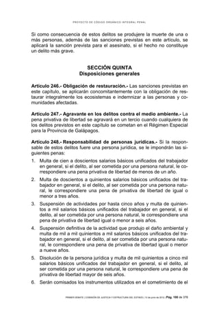 PROYECTO DE CÓDIGO ORGÁNICO INTEGRAL PENAL




Si como consecuencia de estos delitos se produjere la muerte de una o
más personas, además de las sanciones previstas en este artículo, se
aplicará la sanción prevista para el asesinato, si el hecho no constituye
un delito más grave.


                              SECCIÓN QUINTA
                           Disposiciones generales

Artículo 246.- Obligación de restauración.- Las sanciones previstas en
este capítulo, se aplicarán concomitantemente con la obligación de res-
taurar integralmente los ecosistemas e indemnizar a las personas y co-
munidades afectadas.

Artículo 247.- Agravante en los delitos contra el medio ambiente.- La
pena privativa de libertad se agravará en un tercio cuando cualquiera de
los delitos previstos en este capítulo se cometan en el Régimen Especial
para la Provincia de Galápagos.

Artículo 248.- Responsabilidad de personas jurídicas.- Si la respon-
sable de estos delitos fuere una persona jurídica, se le impondrán las si-
guientes penas:
1. Multa de cien a doscientos salarios básicos unificados del trabajador
   en general, si el delito, al ser cometida por una persona natural, le co-
   rrespondiere una pena privativa de libertad de menos de un año.
2. Multa de doscientos a quinientos salarios básicos unificados del tra-
   bajador en general, si el delito, al ser cometida por una persona natu-
   ral, le correspondiere una pena de privativa de libertad de igual o
   menor a tres años.
3. Suspensión de actividades por hasta cinco años y multa de quinien-
   tos a mil salarios básicos unificados del trabajador en general, si el
   delito, al ser cometida por una persona natural, le correspondiere una
   pena de privativa de libertad igual o menor a seis años.
4. Suspensión definitiva de la actividad que produjo el daño ambiental y
   multa de mil a mil quinientos a mil salarios básicos unificados del tra-
   bajador en general, si el delito, al ser cometida por una persona natu-
   ral, le correspondiere una pena de privativa de libertad igual o menor
   a nueve años.
5. Disolución de la persona jurídica y multa de mil quinientos a cinco mil
   salarios básicos unificados del trabajador en general, si el delito, al
   ser cometida por una persona natural, le correspondiere una pena de
   privativa de libertad mayor de seis años.
6. Serán comisados los instrumentos utilizados en el cometimiento de el


                PRIMER DEBATE | COMISIÓN DE JUSTICIA Y ESTRUCTURA DEL ESTADO | 13 de junio de 2012 | Pág.   100 de 378
 