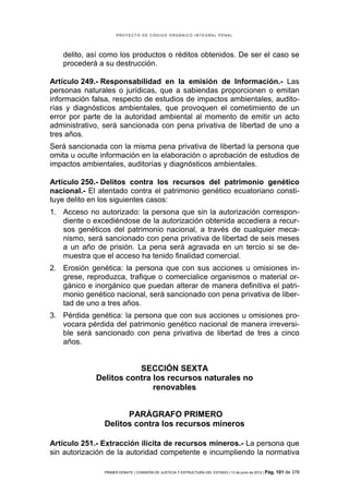 PROYECTO DE CÓDIGO ORGÁNICO INTEGRAL PENAL




   delito, así como los productos o réditos obtenidos. De ser el caso se
   procederá a su destrucción.

Artículo 249.- Responsabilidad en la emisión de Información.- Las
personas naturales o jurídicas, que a sabiendas proporcionen o emitan
información falsa, respecto de estudios de impactos ambientales, audito-
rías y diagnósticos ambientales, que provoquen el cometimiento de un
error por parte de la autoridad ambiental al momento de emitir un acto
administrativo, será sancionada con pena privativa de libertad de uno a
tres años.
Será sancionada con la misma pena privativa de libertad la persona que
omita u oculte información en la elaboración o aprobación de estudios de
impactos ambientales, auditorías y diagnósticos ambientales.

Artículo 250.- Delitos contra los recursos del patrimonio genético
nacional.- El atentado contra el patrimonio genético ecuatoriano consti-
tuye delito en los siguientes casos:
1. Acceso no autorizado: la persona que sin la autorización correspon-
   diente o excediéndose de la autorización obtenida accediera a recur-
   sos genéticos del patrimonio nacional, a través de cualquier meca-
   nismo, será sancionado con pena privativa de libertad de seis meses
   a un año de prisión. La pena será agravada en un tercio si se de-
   muestra que el acceso ha tenido finalidad comercial.
2. Erosión genética: la persona que con sus acciones u omisiones in-
   grese, reproduzca, trafique o comercialice organismos o material or-
   gánico e inorgánico que puedan alterar de manera definitiva el patri-
   monio genético nacional, será sancionado con pena privativa de liber-
   tad de uno a tres años.
3. Pérdida genética: la persona que con sus acciones u omisiones pro-
   vocara pérdida del patrimonio genético nacional de manera irreversi-
   ble será sancionado con pena privativa de libertad de tres a cinco
   años.


                        SECCIÓN SEXTA
             Delitos contra los recursos naturales no
                            renovables


                     PARÁGRAFO PRIMERO
               Delitos contra los recursos mineros

Artículo 251.- Extracción ilícita de recursos mineros.- La persona que
sin autorización de la autoridad competente e incumpliendo la normativa

               PRIMER DEBATE | COMISIÓN DE JUSTICIA Y ESTRUCTURA DEL ESTADO | 13 de junio de 2012 | Pág.   101 de 378
 