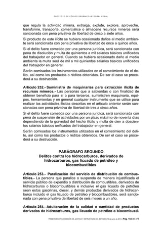 PROYECTO DE CÓDIGO ORGÁNICO INTEGRAL PENAL




que regula la actividad minera, extraiga, explote, explore, aproveche,
transforme, transporte, comercialice o almacene recursos mineros será
sancionada con pena privativa de libertad de cinco a siete años.
Si producto de este ilícito se hubiera ocasionado daños al medio ambien-
te será sancionada con pena privativa de libertad de once a quince años.
Si el delito fuere cometido por una persona jurídica, será sancionada con
pena de disolución y multa de quinientos a mil salarios básicos unificados
del trabajador en general. Cuando se hubiera ocasionado daño al medio
ambiente la multa será de mil a mil quinientos salarios básicos unificados
del trabajador en general.
Serán comisados los instrumentos utilizados en el cometimiento de el de-
lito, así como los productos o réditos obtenidos. De ser el caso se proce-
derá a su destrucción.

Artículo 252.- Suministro de maquinarias para extracción ilícita de
recursos mineros.- Las personas que a sabiendas o con finalidad de
obtener beneficio para sí o para terceros, suministren maquinaria, equi-
pos, herramientas y en general cualquier instrumento que se utilice para
realizar las actividades ilícitas descritas en el artículo anterior serán san-
cionadas con pena privativa de libertad de tres a cinco años.
Si el delito fuere cometida por una persona jurídica, será sancionada con
pena de suspensión de actividades por un plazo máximo de noventa días
dependiendo de la gravedad del hecho ilícito y multa de cien a doscien-
tos salarios básicos unificados del trabajador en general.
Serán comisados los instrumentos utilizados en el cometimiento del deli-
to, así como los productos o réditos obtenidos. De ser el caso se proce-
derá a su destrucción.


                     PARÁGRAFO SEGUNDO
          Delitos contra los hidrocarburos, derivados de
             hidrocarburos, gas licuado de petróleo y
                          biocombustibles

Artículo 253.- Paralización del servicio de distribución de combus-
tibles.- La persona que paralice o suspenda de manera injustificada el
servicio público de expendio o distribución de combustibles, derivados de
hidrocarburos o biocombustibles e inclusive el gas licuado de petróleo
sean estos gasolinas, diesel, y demás productos derivados de hidrocar-
buros incluido el gas licuado de petróleo y biocombustibles, será sancio-
nada con pena privativa de libertad de seis meses a un año.

Artículo 254.- Adulteración de la calidad o cantidad de productos
derivados de hidrocarburos, gas licuado de petróleo o biocombusti-

                 PRIMER DEBATE | COMISIÓN DE JUSTICIA Y ESTRUCTURA DEL ESTADO | 13 de junio de 2012 | Pág.   102 de 378
 
