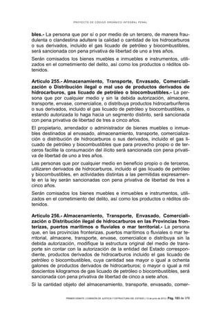PROYECTO DE CÓDIGO ORGÁNICO INTEGRAL PENAL




bles.- La persona que por sí o por medio de un tercero, de manera frau-
dulenta o clandestina adultere la calidad o cantidad de los hidrocarburos
o sus derivados, incluido el gas licuado de petróleo y biocombustibles,
será sancionada con pena privativa de libertad de uno a tres años.
Serán comisados los bienes muebles e inmuebles e instrumentos, utili-
zados en el cometimiento del delito, así como los productos o réditos ob-
tenidos.

Artículo 255.- Almacenamiento, Transporte, Envasado, Comerciali-
zación o Distribución ilegal o mal uso de productos derivados de
hidrocarburos, gas licuado de petróleo o biocombustibles.- La per-
sona que por cualquier medio y sin la debida autorización, almacene,
transporte, envase, comercialice, o distribuya productos hidrocarburíferos
o sus derivados, incluido el gas licuado de petróleo y biocombustibles, o
estando autorizada lo haga hacia un segmento distinto, será sancionada
con pena privativa de libertad de tres a cinco años.
El propietario, arrendador o administrador de bienes muebles o inmue-
bles destinados al envasado, almacenamiento, transporte, comercializa-
ción o distribución de hidrocarburos o sus derivados, incluido el gas li-
cuado de petróleo y biocombustibles que para provecho propio o de ter-
ceros facilite la consumación del ilícito será sancionada con pena privati-
va de libertad de uno a tres años.
Las personas que por cualquier medio en beneficio propio o de terceros,
utilizaren derivados de hidrocarburos, incluido el gas licuado de petróleo
y biocombustibles, en actividades distintas a las permitidas expresamen-
te en la ley serán sancionadas con pena privativa de libertad de tres a
cinco años.
Serán comisados los bienes muebles e inmuebles e instrumentos, utili-
zados en el cometimiento del delito, así como los productos o réditos ob-
tenidos.

Artículo 256.- Almacenamiento, Transporte, Envasado, Comerciali-
zación o Distribución ilegal de hidrocarburos en las Provincias fron-
terizas, puertos marítimos o fluviales o mar territorial.- La persona
que, en las provincias fronterizas, puertos marítimos o fluviales o mar te-
rritorial, almacene, transporte, envase, comercialice o distribuya sin la
debida autorización, modifique la estructura original del medio de trans-
porte sin contar con la autorización de la entidad del Estado correspon-
diente, productos derivados de hidrocarburos incluido el gas licuado de
petróleo o biocombustibles, cuya cantidad sea mayor o igual a ochenta
galones de productos derivados de hidrocarburos; o mayor o igual a mil
doscientos kilogramos de gas licuado de petróleo o biocombustibles, será
sancionada con pena privativa de libertad de cinco a siete años.
Si la cantidad objeto del almacenamiento, transporte, envasado, comer-

                PRIMER DEBATE | COMISIÓN DE JUSTICIA Y ESTRUCTURA DEL ESTADO | 13 de junio de 2012 | Pág.   103 de 378
 