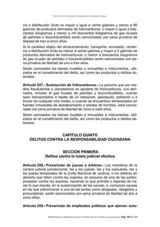 PROYECTO DE CÓDIGO ORGÁNICO INTEGRAL PENAL




cio o distribución ilícito es mayor o igual a veinte galones y                                  menor a 80
galones de productos derivados de hidrocarburos; o mayor o                                      igual a tres-
cientos kilogramos y menor a mil doscientos kilogramos de                                       gas licuado
de petróleo o biocombustibles serán sancionadas con pena                                        privativa de
libertad de tres a cinco años.
Si la cantidad objeto del almacenamiento, transporte, envasado, comer-
cio o distribución ilícito es menor a veinte galones y mayor a 2 galones de
productos derivados de hidrocarburos; o menor a trescientos kilogramos
de gas licuado de petróleo o biocombustibles serán sancionadas con pe-
na privativa de libertad de uno a tres años.
Serán comisados los bienes muebles e inmuebles e instrumentos, utili-
zados en el cometimiento del delito, así como los productos o réditos ob-
tenidos.

Artículo 257.- Sustracción de hidrocarburos.- La persona que por me-
dios fraudulentos o clandestinos se apodere de hidrocarburos, sus deri-
vados, incluido el gas licuado de petróleo y biocombustibles, cuando
sean transportados a través de un oleoducto, gasoducto, poliducto o a
través de cualquier otro medio, o cuando se encuentren almacenados en
fuentes inmediatas de abastecimiento o plantas de bombeo, será sancio-
nada con pena privativa de libertad de cinco a siete años.
Serán comisados los bienes muebles e inmuebles e instrumentos, utili-
zados en el cometimiento del delito, así como los productos o réditos ob-
tenidos.


                  CAPÍTULO QUINTO
    DELITOS CONTRA LA RESPONSABILIDAD CIUDADANA


                         SECCIÓN PRIMERA
               Delitos contra la tutela judicial efectiva

Artículo 258.- Prevaricato de jueces o árbitros.- Los miembros de la
carrera judicial jurisdiccional, las y los jueces, las y los conjueces, las y
los jueces temporales de la Corte Nacional de Justicia, o los árbitros en
derecho que fallen contra ley expresa, en perjuicio de una de las partes;
procedan contra ley expresa, haciendo lo que prohíbe o dejando de ha-
cer lo que manda, en la sustanciación de las causas; o, conozcan causas
en las que patrocinaron a una de las partes como abogadas, abogados o
procuradores, serán sancionados con pena privativa de libertad de dos a
cinco años.

Artículo 259.- Prevaricato de empleados públicos que ejercen auto-


                PRIMER DEBATE | COMISIÓN DE JUSTICIA Y ESTRUCTURA DEL ESTADO | 13 de junio de 2012 | Pág.   104 de 378
 