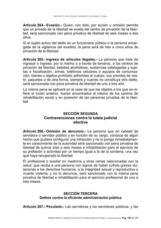 PROYECTO DE CÓDIGO ORGÁNICO INTEGRAL PENAL




Artículo 264.- Evasión.- Quien, con dolo, por acción u omisión permite
que un privado de la libertad se evada del centro de privación de la liber-
tad, será sancionado con pena privativa de libertad de seis meses a dos
años.
Si el sujeto activo del delito es un funcionario público o la persona encar-
gada de la vigilancia del evadido, la pena será de tres a cinco años de
privación de la libertad.

Artículo 265.- Ingreso de artículos ilegales.- La persona que trate de
ingresar o ingrese, por sí mismo o a través de terceros, a los centros de
privación de libertad, bebidas alcohólicas, sustancias catalogadas y suje-
tas a fiscalización, armas, teléfonos celulares o equipos de comunica-
ción, bienes u objetos prohibido adheridas al cuerpo, sus prendas de ves-
tir, paquetes o de otra forma, siempre y cuando no constituya otro delito,
será sancionada con pena privativa de libertad de uno a tres año.
La misma pena se aplicará en el caso de que los objetos a los que se re-
fiere el inciso anterior, fueran encontrados al interior de los centros de
rehabilitación social y en posesión de las personas privadas de la liber-
tad.


                                 SECCIÓN SEGUNDA
              Contravenciones contra la tutela judicial
                            efectiva

Artículo 266.- Omisión de denuncia.- La persona que en calidad de
servidora o servidor público y en función de su cargo, conozca de algún
hecho que pudiera configurar una infracción y no lo ponga inmediatamen-
te en conocimiento de la autoridad será sancionado con pena privativa de
libertad de quince días a seis meses e inhabilitación para el ejercicio de
su profesión o actividad por un tiempo igual a la de la condena, una vez
que haya recuperado la libertad.
El profesional o auxiliar en medicina y otras ramas relacionadas con la
salud, que reciba a una persona con signos de haber sufrido graves vio-
laciones a los derechos humanos, a la integridad sexual y reproductiva o
muerte violenta; y no lo denuncie, será sancionado con la misma pena
privativa de libertad e inhabilitación para el ejercicio profesional de uno a
tres meses.


                          SECCIÓN TERCERA
           Delitos contra la eficiente administración pública

Artículo 267.- Peculado.- Las servidoras y los servidores públicos, y las


                PRIMER DEBATE | COMISIÓN DE JUSTICIA Y ESTRUCTURA DEL ESTADO | 13 de junio de 2012 | Pág.   106 de 378
 