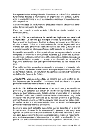 PROYECTO DE CÓDIGO ORGÁNICO INTEGRAL PENAL




los representantes o delegados del Presidente de la República y de otros
funcionarios fiscales o municipales en organismos del Estado, autóno-
mos o semiautónomos; y las o los servidores públicos, empleados o ser-
vidores públicos.
Serán comisados los instrumentos, productos o réditos utilizados u obte-
nidos del cometimiento del delito.
En el caso previsto la multa será del doble del monto del beneficio eco-
nómico indebido.

Artículo 271.- Incumplimiento de decisiones legítimas de autoridad
competente.- La persona que incumpla órdenes y prohibiciones especí-
ficas y legalmente debidas, dirigidas a ella por servidoras y servidores ju-
diciales o fuerza pública en el marco de sus facultades legales será san-
cionada con pena privativa de libertad de uno a tres años y multa de cien
a doscientos salarios básicos unificados del trabajador en general.
La servidora o servidor militar o policial que se niegue a obedecer o no
cumpliere las órdenes o resoluciones legítimas que dicten las autorida-
des civiles o judiciales, siempre que al hecho no le corresponda una pena
privativa de libertad superior con arreglo a las disposiciones de este Có-
digo, será sancionada con pena privativa de libertad de seis meses a un
año.
Este delito también se configurará cuando la servidora o el servidor mili-
tar o policial desobedezca o se resista a cumplir requerimientos legítimos
de la Policial Judicial, en su función de agentes de autoridad y auxiliares
de la Fiscalía General del Estado.

Artículo 272.- Violación de sellos.- La persona que viole o retire los se-
llos impuestos por la autoridad competente, será sancionada con pena
privativa de libertad de seis meses a dos años.

Artículo 273.- Tráfico de influencias.- Las servidoras y los servidores
públicos, y las personas que actúen en virtud de una potestad estatal en
alguna de las instituciones del Estado, de las enumeradas en el artículo
225 de la Constitución, prevaliéndose de las facultades de su cargo o de
cualquier otra situación derivada de su relación personal o jerárquica,
ejerza influencia en otra servidora o servidor para obtener un acto o reso-
lución favorable a sus intereses o de terceros, será sancionada con pena
privativa de libertad de tres a cinco años.
La misma pena será aplicable, cuando los sujetos descritos en el primer
inciso aprovechándose de la representación popular o del cargo que
ejercen se favorezcan o hayan favorecido a personas naturales o jurídi-
cas para que, en contra de expresas disposiciones legales o reglamenta-
rias, les hubiesen concedido contratos o permitido la realización de ne-
gocios con el Estado o con cualquier otro organismo del sector público.

                PRIMER DEBATE | COMISIÓN DE JUSTICIA Y ESTRUCTURA DEL ESTADO | 13 de junio de 2012 | Pág.   109 de 378
 