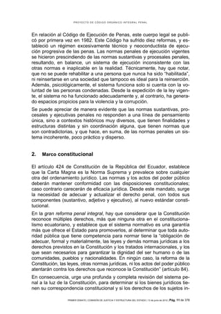PROYECTO DE CÓDIGO ORGÁNICO INTEGRAL PENAL




En relación al Código de Ejecución de Penas, este cuerpo legal se publi-
có por primera vez en 1982. Este Código ha sufrido diez reformas, y es-
tableció un régimen excesivamente técnico y neoconductista de ejecu-
ción progresiva de las penas. Las normas penales de ejecución vigentes
se hicieron prescindiendo de las normas sustantivas y procesales penales,
resultando, en balance, un sistema de ejecución inconsistente con las
otras normas e inaplicable en la realidad. Técnicamente, hay que notar,
que no se puede rehabilitar a una persona que nunca ha sido “habilitada”,
ni reinsertarse en una sociedad que tampoco es ideal para la reinserción.
Además, psicológicamente, el sistema funciona solo si cuenta con la vo-
luntad de las personas condenadas. Desde la expedición de la ley vigen-
te, el sistema no ha funcionado adecuadamente y, al contrario, ha genera-
do espacios propicios para la violencia y la corrupción.
Se puede apreciar de manera evidente que las normas sustantivas, pro-
cesales y ejecutivas penales no responden a una línea de pensamiento
única, sino a contextos históricos muy diversos, que tienen finalidades y
estructuras distintas y sin coordinación alguna, que tienen normas que
son contradictorias, y que hace, en suma, de las normas penales un sis-
tema incoherente, poco práctico y disperso.


2.   Marco constitucional

El artículo 424 de Constitución de la República del Ecuador, establece
que la Carta Magna es la Norma Suprema y prevalece sobre cualquier
otra del ordenamiento jurídico. Las normas y los actos del poder público
deberán mantener conformidad con las disposiciones constitucionales;
caso contrario carecerán de eficacia jurídica. Desde este mandato, surge
la necesidad de adecuar y actualizar el derecho penal, con todos sus
componentes (sustantivo, adjetivo y ejecutivo), al nuevo estándar consti-
tucional.
En la gran reforma penal integral, hay que considerar que la Constitución
reconoce múltiples derechos, más que ninguna otra en el constituciona-
lismo ecuatoriano, y establece que el sistema normativo es una garantía
más que ofrece el Estado para promoverlos, al determinar que toda auto-
ridad pública que tiene competencia para normar tiene la “obligación de
adecuar, formal y materialmente, las leyes y demás normas jurídicas a los
derechos previstos en la Constitución y los tratados internacionales, y los
que sean necesarios para garantizar la dignidad del ser humano o de las
comunidades, pueblos y nacionalidades. En ningún caso, la reforma de la
Constitución, las leyes, otras normas jurídicas, ni los actos del poder público
atentarán contra los derechos que reconoce la Constitución” (artículo 84).
En consecuencia, urge una profunda y completa revisión del sistema pe-
nal a la luz de la Constitución, para determinar si los bienes jurídicos tie-
nen su correspondencia constitucional y si los derechos de los sujetos in-

                  PRIMER DEBATE | COMISIÓN DE JUSTICIA Y ESTRUCTURA DEL ESTADO | 13 de junio de 2012 | Pág.   11 de 378
 