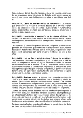 PROYECTO DE CÓDIGO ORGÁNICO INTEGRAL PENAL




Están incluidos dentro de esta disposición las y los vocales o miembros
de los organismos administradores del Estado o del sector público en
general, que, con su voto, hubiesen cooperado a la comisión de este deli-
to.

Artículo 274.- Oferta de realizar tráfico de influencias.- La persona
que, ofreciéndose a realizar la conducta descrita en el artículo anterior,
solicite de terceros: dadivas, presentes o cualquier otra remuneración; o
acepte ofrecimiento o promesa, será sancionada con pena privativa de li-
bertad de dos a cuatro años.

Artículo 275.- Usurpación y simulación de funciones públicas.- La
persona que ejerza funciones públicas sin autorización o simule cargo o
función pública, será sancionada con pena privativa de libertad de uno a
tres años.
La funcionaria o funcionario público destituido, suspenso o declarado le-
galmente en interdicción, que continuare en el ejercicio de sus funciones
después de haber sido notificado con la destitución, suspensión o inter-
dicción será sancionada con pena privativa de libertad de uno a tres
años.

Artículo 276.- Uso de fuerza pública contra órdenes de autoridad.-
Las servidoras y los servidores públicos, y las personas que actúen en
virtud de una potestad estatal en alguna de las instituciones del Estado,
de las enumeradas en el artículo 225 de la Constitución, utilice la fuerza
pública contradiciendo la Constitución, impidiendo la ejecución de órde-
nes legítimas expedidas por autoridad competente, o permitiendo el uso
de la violencia sin legitimación legal suficiente, será sancionada con pena
privativa de libertad de seis meses a un año.

Artículo 277.- Testaferrismo.- La persona que consienta en aparentar
como suyos bienes muebles, inmuebles, títulos, acciones y dinero en
efectivo, producto del enriquecimiento ilícito del servidor o ex servidor
público, o producto del enriquecimiento privado no justificado será san-
cionada con pena privativa de libertad de tres a cinco años y multa de
veinte a cincuenta salarios básicos unificados del trabajador en general.
Cuando los bienes, títulos, acciones y dinero en efectivo provengan de la
producción, oferta, uso indebido o tráfico de sustancias catalogadas suje-
tas a fiscalización, trata de personas, diversas formas de explotación, de-
lincuencia organizada o que atenten contra los derechos humanos, serán
sancionadas con pena privativa de libertad de seis a nueve años y multa
de cincuenta a cien salarios básicos unificados del trabajador en general.
Serán comisados los instrumentos utilizados en el cometimiento del delito
así como los productos o réditos obtenidos.


                PRIMER DEBATE | COMISIÓN DE JUSTICIA Y ESTRUCTURA DEL ESTADO | 13 de junio de 2012 | Pág.   110 de 378
 