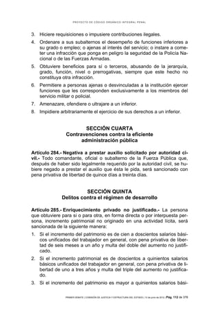 PROYECTO DE CÓDIGO ORGÁNICO INTEGRAL PENAL




3. Hiciere requisiciones o impusiere contribuciones ilegales.
4. Ordenare a sus subalternos el desempeño de funciones inferiores a
   su grado o empleo; o ajenas al interés del servicio; o instare a come-
   ter una infracción que ponga en peligro la seguridad de la Policía Na-
   cional o de las Fuerzas Armadas.
5. Obtuviere beneficios para sí o terceros, abusando de la jerarquía,
   grado, función, nivel o prerrogativas, siempre que este hecho no
   constituya otra infracción.
6. Permitiere a personas ajenas o desvinculadas a la institución ejercer
   funciones que les corresponden exclusivamente a los miembros del
   servicio militar o policial.
7. Amenazare, ofendiere o ultrajare a un inferior.
8. Impidiere arbitrariamente el ejercicio de sus derechos a un inferior.


                        SECCIÓN CUARTA
                Contravenciones contra la eficiente
                      administración pública

Artículo 284.- Negativa a prestar auxilio solicitado por autoridad ci-
vil.- Todo comandante, oficial o subalterno de la Fuerza Pública que,
después de haber sido legalmente requerido por la autoridad civil, se hu-
biere negado a prestar el auxilio que ésta le pida, será sancionado con
pena privativa de libertad de quince días a treinta días.


                        SECCIÓN QUINTA
              Delitos contra el régimen de desarrollo

Artículo 285.- Enriquecimiento privado no justificado.- La persona
que obtuviere para si o para otra, en forma directa o por interpuesta per-
sona, incremento patrimonial no originado en una actividad lícita, será
sancionada de la siguiente manera:
1. Si el incremento del patrimonio es de cien a doscientos salarios bási-
   cos unificados del trabajador en general, con pena privativa de liber-
   tad de seis meses a un año y multa del doble del aumento no justifi-
   cado.
2. Si el incremento patrimonial es de doscientos a quinientos salarios
   básicos unificados del trabajador en general, con pena privativa de li-
   bertad de uno a tres años y multa del triple del aumento no justifica-
   do.
3. Si el incremento del patrimonio es mayor a quinientos salarios bási-

                PRIMER DEBATE | COMISIÓN DE JUSTICIA Y ESTRUCTURA DEL ESTADO | 13 de junio de 2012 | Pág.   112 de 378
 