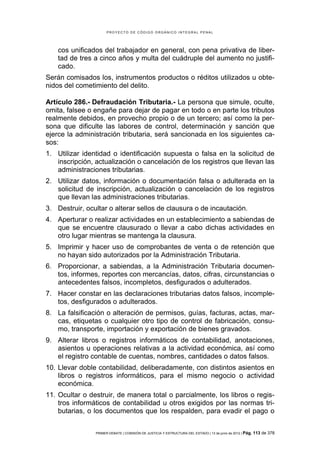 PROYECTO DE CÓDIGO ORGÁNICO INTEGRAL PENAL




    cos unificados del trabajador en general, con pena privativa de liber-
    tad de tres a cinco años y multa del cuádruple del aumento no justifi-
    cado.
Serán comisados los, instrumentos productos o réditos utilizados u obte-
nidos del cometimiento del delito.

Artículo 286.- Defraudación Tributaria.- La persona que simule, oculte,
omita, falsee o engañe para dejar de pagar en todo o en parte los tributos
realmente debidos, en provecho propio o de un tercero; así como la per-
sona que dificulte las labores de control, determinación y sanción que
ejerce la administración tributaria, será sancionada en los siguientes ca-
sos:
1. Utilizar identidad o identificación supuesta o falsa en la solicitud de
   inscripción, actualización o cancelación de los registros que llevan las
   administraciones tributarias.
2. Utilizar datos, información o documentación falsa o adulterada en la
   solicitud de inscripción, actualización o cancelación de los registros
   que llevan las administraciones tributarias.
3. Destruir, ocultar o alterar sellos de clausura o de incautación.
4. Aperturar o realizar actividades en un establecimiento a sabiendas de
   que se encuentre clausurado o llevar a cabo dichas actividades en
   otro lugar mientras se mantenga la clausura.
5. Imprimir y hacer uso de comprobantes de venta o de retención que
   no hayan sido autorizados por la Administración Tributaria.
6. Proporcionar, a sabiendas, a la Administración Tributaria documen-
   tos, informes, reportes con mercancías, datos, cifras, circunstancias o
   antecedentes falsos, incompletos, desfigurados o adulterados.
7. Hacer constar en las declaraciones tributarias datos falsos, incomple-
   tos, desfigurados o adulterados.
8. La falsificación o alteración de permisos, guías, facturas, actas, mar-
   cas, etiquetas o cualquier otro tipo de control de fabricación, consu-
   mo, transporte, importación y exportación de bienes gravados.
9. Alterar libros o registros informáticos de contabilidad, anotaciones,
   asientos u operaciones relativas a la actividad económica, así como
   el registro contable de cuentas, nombres, cantidades o datos falsos.
10. Llevar doble contabilidad, deliberadamente, con distintos asientos en
    libros o registros informáticos, para el mismo negocio o actividad
    económica.
11. Ocultar o destruir, de manera total o parcialmente, los libros o regis-
    tros informáticos de contabilidad u otros exigidos por las normas tri-
    butarias, o los documentos que los respalden, para evadir el pago o


                PRIMER DEBATE | COMISIÓN DE JUSTICIA Y ESTRUCTURA DEL ESTADO | 13 de junio de 2012 | Pág.   113 de 378
 