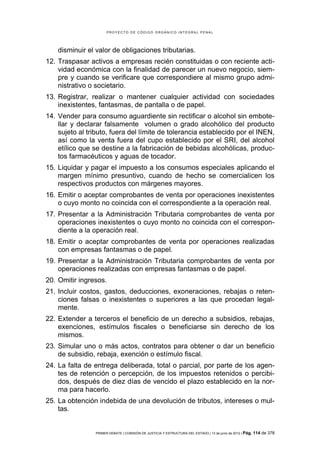 PROYECTO DE CÓDIGO ORGÁNICO INTEGRAL PENAL




    disminuir el valor de obligaciones tributarias.
12. Traspasar activos a empresas recién constituidas o con reciente acti-
    vidad económica con la finalidad de parecer un nuevo negocio, siem-
    pre y cuando se verificare que correspondiere al mismo grupo admi-
    nistrativo o societario.
13. Registrar, realizar o mantener cualquier actividad con sociedades
    inexistentes, fantasmas, de pantalla o de papel.
14. Vender para consumo aguardiente sin rectificar o alcohol sin embote-
    llar y declarar falsamente volumen o grado alcohólico del producto
    sujeto al tributo, fuera del límite de tolerancia establecido por el INEN,
    así como la venta fuera del cupo establecido por el SRI, del alcohol
    etílico que se destine a la fabricación de bebidas alcohólicas, produc-
    tos farmacéuticos y aguas de tocador.
15. Liquidar y pagar el impuesto a los consumos especiales aplicando el
    margen mínimo presuntivo, cuando de hecho se comercialicen los
    respectivos productos con márgenes mayores.
16. Emitir o aceptar comprobantes de venta por operaciones inexistentes
    o cuyo monto no coincida con el correspondiente a la operación real.
17. Presentar a la Administración Tributaria comprobantes de venta por
    operaciones inexistentes o cuyo monto no coincida con el correspon-
    diente a la operación real.
18. Emitir o aceptar comprobantes de venta por operaciones realizadas
    con empresas fantasmas o de papel.
19. Presentar a la Administración Tributaria comprobantes de venta por
    operaciones realizadas con empresas fantasmas o de papel.
20. Omitir ingresos.
21. Incluir costos, gastos, deducciones, exoneraciones, rebajas o reten-
    ciones falsas o inexistentes o superiores a las que procedan legal-
    mente.
22. Extender a terceros el beneficio de un derecho a subsidios, rebajas,
    exenciones, estímulos fiscales o beneficiarse sin derecho de los
    mismos.
23. Simular uno o más actos, contratos para obtener o dar un beneficio
    de subsidio, rebaja, exención o estímulo fiscal.
24. La falta de entrega deliberada, total o parcial, por parte de los agen-
    tes de retención o percepción, de los impuestos retenidos o percibi-
    dos, después de diez días de vencido el plazo establecido en la nor-
    ma para hacerlo.
25. La obtención indebida de una devolución de tributos, intereses o mul-
    tas.


                 PRIMER DEBATE | COMISIÓN DE JUSTICIA Y ESTRUCTURA DEL ESTADO | 13 de junio de 2012 | Pág.   114 de 378
 