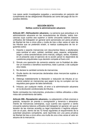 PROYECTO DE CÓDIGO ORGÁNICO INTEGRAL PENAL




Los casos serán investigados juzgados y sancionados sin perjuicio del
cumplimiento de las obligaciones tributarias así como del pago de los im-
puestos debidos.


                          SECCIÓN SEXTA
              Delitos contra la administración aduanera

Artículo 287.- Defraudación aduanera.- La persona que perjudique a la
administración aduanera en las recaudaciones de tributos, sobre mer-
cancías cuya cuantía sea superior a ciento cincuenta salarios básicos
unificados del trabajador en general será sancionada con pena privativa
de libertad de tres a cinco años y multa de tres a diez veces el valor de
los tributos que se pretendió evadir, si realiza cualesquiera de los si-
guientes actos:
1. Importe o exporte mercancías con documentos falsos o adulterados
   para cambiar el valor, calidad, cantidad, peso, especie, antigüedad,
   origen u otras características como marcas, códigos, series, modelos;
   en el presente caso el ejercicio de la acción penal no dependerá de
   cuestiones prejudiciales cuya decisión competa al fuero civil.
2. Simule una operación de comercio exterior con la finalidad de obte-
   ner un incentivo o beneficio económico, total o parcial, o de cualquier
   otra índole.
3. No declare la cantidad correcta de mercancías.
4. Oculte dentro de mercancías declaradas otras mercancías sujetas a
   declaración
5. Obtenga indebidamente la liberación o reducción de tributos al co-
   mercio exterior en mercancías que según la ley no cumplen con los
   requisitos para gozar de tales beneficios.
6. Induzca, por cualquier medio, al error a la administración aduanera
   en la devolución condicionada de tributos.
Serán comisados los instrumentos, productos o réditos utilizados u obte-
nidos del cometimiento del delito.

Artículo 288.- Receptación aduanera.- La adquisición a título oneroso o
gratuito, recepción en prenda o consignación y tenencia o almacena-
miento de mercancías extranjeras, cuya cuantía sea superior a ciento
cincuenta salarios básicos unificados del trabajador en general, sin que el
tenedor de las mismas acredite su legal importación o legítima adquisi-
ción en el país, dentro de las 72 horas siguientes al requerimiento de la
autoridad aduanera competente, será reprimida con una pena privativa
de libertad de tres a cinco años una multa de una a tres veces el valor en
aduana de la mercancía.

                PRIMER DEBATE | COMISIÓN DE JUSTICIA Y ESTRUCTURA DEL ESTADO | 13 de junio de 2012 | Pág.   116 de 378
 