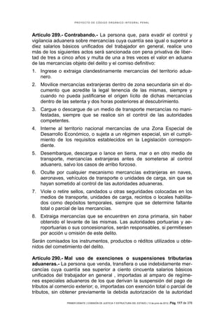 PROYECTO DE CÓDIGO ORGÁNICO INTEGRAL PENAL




Artículo 289.- Contrabando.- La persona que, para evadir el control y
vigilancia aduanera sobre mercancías cuya cuantía sea igual o superior a
diez salarios básicos unificados del trabajador en general, realice uno
más de los siguientes actos será sancionada con pena privativa de liber-
tad de tres a cinco años y multa de una a tres veces el valor en aduana
de las mercancías objeto del delito y el comiso definitivo:
1. Ingrese o extraiga clandestinamente mercancías del territorio adua-
   nero.
2. Movilice mercancías extranjeras dentro de zona secundaria sin el do-
   cumento que acredite la legal tenencia de las mismas, siempre y
   cuando no pueda justificarse el origen lícito de dichas mercancías
   dentro de las setenta y dos horas posteriores al descubrimiento.
3. Cargue o descargue de un medio de transporte mercancías no mani-
   festadas, siempre que se realice sin el control de las autoridades
   competentes.
4. Interne al territorio nacional mercancías de una Zona Especial de
   Desarrollo Económico, o sujeta a un régimen especial, sin el cumpli-
   miento de los requisitos establecidos en la Legislación correspon-
   diente.
5. Desembarque, descargue o lance en tierra, mar o en otro medio de
   transporte, mercancías extranjeras antes de someterse al control
   aduanero, salvo los casos de arribo forzoso.
6. Oculte por cualquier mecanismo mercancías extranjeras en naves,
   aeronaves, vehículos de transporte o unidades de carga, sin que se
   hayan sometido al control de las autoridades aduaneras.
7. Viole o retire sellos, candados u otras seguridades colocadas en los
   medios de transporte, unidades de carga, recintos o locales habilita-
   dos como depósitos temporales, siempre que se determine faltante
   total o parcial de las mercancías.
8. Extraiga mercancías que se encuentren en zona primaria, sin haber
   obtenido el levante de las mismas. Las autoridades portuarias y ae-
   roportuarias o sus concesionarios, serán responsables, si permitiesen
   por acción u omisión de este delito.
Serán comisados los instrumentos, productos o réditos utilizados u obte-
nidos del cometimiento del delito.

Artículo 290.- Mal uso de exenciones o suspensiones tributarias
aduaneras.- La persona que venda, transfiera o use indebidamente mer-
cancías cuya cuantía sea superior a ciento cincuenta salarios básicos
unificados del trabajador en general , importadas al amparo de regíme-
nes especiales aduaneros de los que derivan la suspensión del pago de
tributos al comercio exterior; o, importadas con exención total o parcial de
tributos, sin obtener previamente la debida autorización de la autoridad

                PRIMER DEBATE | COMISIÓN DE JUSTICIA Y ESTRUCTURA DEL ESTADO | 13 de junio de 2012 | Pág.   117 de 378
 