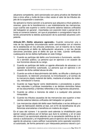 PROYECTO DE CÓDIGO ORGÁNICO INTEGRAL PENAL




aduanera competente, será sancionada con pena privativa de libertad de
tres a cinco años y multa de tres a diez veces el valor de los tributos ob-
jeto de la suspensión o exención.
Se aplicará la misma sanción a la persona que adquiera a título gratuito u
oneroso, goce de la transferencia o use indebidamente las mercancías,
cuya cuantía sea superior a ciento cincuenta salarios básicos unificados
del trabajador en general , importadas con exención total o parcial de tri-
butos al comercio exterior, sin que el propietario o consignatario haya ob-
tenido previamente la debida autorización de la autoridad aduanera com-
petente.

Artículo 291.- Delito aduanero agravado.- Cuando concurran una o
más de las siguientes circunstancias serán sancionadas con el máximo
de la establecida en los artículos anteriores, con el máximo de la multa
que corresponda al delito de defraudación aduanera, y con las demás
sanciones previstas para el delito de que se trate, cuando verificados
cualesquiera de los delitos tipificadas en este Código:
1. Cuando es partícipe del delito una funcionaria o funcionario, servido-
   ra o servidor público, La persona que en ejercicio o en ocasión de
   sus funciones abusa de su cargo.
2. Cuando es partícipe del delito un agente afianzado de aduanas o un
   operador económico autorizado, La persona que en ejercicio o en
   ocasión de dicha calidad abusa de ella.
3. Cuando se evite el descubrimiento del delito, se dificulte u obstruya la
   incautación, la retención provisional, la inmovilización y el comiso de
   la mercancía objeto material del delito, mediante el empleo de violen-
   cia, intimidación o fuerza.
4. Cuando se haga figurar como destinatarios o proveedores a perso-
   nas naturales o jurídicas inexistentes o se declare domicilios falsos
   en los documentos y trámites referentes a los regímenes aduaneros.
5. Cuando se utilice a menores de edad o a cualquier otra persona
   inimputable.
6. Cuando los tributos causados de las mercancías sea superior a tres-
   cientos salarios básicos unificados del trabajador en general.
7. Las mercancías objeto del delito sean falsificadas o se les atribuye un
   lugar de fabricación distinto al real, con el fin de beneficiarse de pre-
   ferencias arancelarias o beneficios en materia de origen.
En el caso del número 1 la sanción será además la inhabilitación para
ejercer cargos públicos por el tiempo que dure la condena; y en el caso
del número 2 se sancionará además con la cancelación definitiva de la li-
cencia o autorización y el impedimento para el ejercicio de la actividad de
agente de aduanas o para calificar nuevamente como operador económi-
co autorizado, de forma personal o por interpuesta persona natural o jurí-

                PRIMER DEBATE | COMISIÓN DE JUSTICIA Y ESTRUCTURA DEL ESTADO | 13 de junio de 2012 | Pág.   118 de 378
 