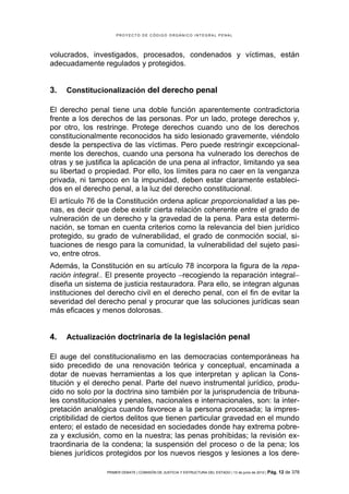 PROYECTO DE CÓDIGO ORGÁNICO INTEGRAL PENAL




volucrados, investigados, procesados, condenados y víctimas, están
adecuadamente regulados y protegidos.


3.   Constitucionalización del derecho penal

El derecho penal tiene una doble función aparentemente contradictoria
frente a los derechos de las personas. Por un lado, protege derechos y,
por otro, los restringe. Protege derechos cuando uno de los derechos
constitucionalmente reconocidos ha sido lesionado gravemente, viéndolo
desde la perspectiva de las víctimas. Pero puede restringir excepcional-
mente los derechos, cuando una persona ha vulnerado los derechos de
otras y se justifica la aplicación de una pena al infractor, limitando ya sea
su libertad o propiedad. Por ello, los límites para no caer en la venganza
privada, ni tampoco en la impunidad, deben estar claramente estableci-
dos en el derecho penal, a la luz del derecho constitucional.
El artículo 76 de la Constitución ordena aplicar proporcionalidad a las pe-
nas, es decir que debe existir cierta relación coherente entre el grado de
vulneración de un derecho y la gravedad de la pena. Para esta determi-
nación, se toman en cuenta criterios como la relevancia del bien jurídico
protegido, su grado de vulnerabilidad, el grado de conmoción social, si-
tuaciones de riesgo para la comunidad, la vulnerabilidad del sujeto pasi-
vo, entre otros.
Además, la Constitución en su artículo 78 incorpora la figura de la repa-
ración integral.. El presente proyecto −recogiendo la reparación integral−
diseña un sistema de justicia restauradora. Para ello, se integran algunas
instituciones del derecho civil en el derecho penal, con el fin de evitar la
severidad del derecho penal y procurar que las soluciones jurídicas sean
más eficaces y menos dolorosas.


4.   Actualización doctrinaria de la legislación penal

El auge del constitucionalismo en las democracias contemporáneas ha
sido precedido de una renovación teórica y conceptual, encaminada a
dotar de nuevas herramientas a los que interpretan y aplican la Cons-
titución y el derecho penal. Parte del nuevo instrumental jurídico, produ-
cido no solo por la doctrina sino también por la jurisprudencia de tribuna-
les constitucionales y penales, nacionales e internacionales, son: la inter-
pretación analógica cuando favorece a la persona procesada; la impres-
criptibilidad de ciertos delitos que tienen particular gravedad en el mundo
entero; el estado de necesidad en sociedades donde hay extrema pobre-
za y exclusión, como en la nuestra; las penas prohibidas; la revisión ex-
traordinaria de la condena; la suspensión del proceso o de la pena; los
bienes jurídicos protegidos por los nuevos riesgos y lesiones a los dere-

                 PRIMER DEBATE | COMISIÓN DE JUSTICIA Y ESTRUCTURA DEL ESTADO | 13 de junio de 2012 | Pág.   12 de 378
 