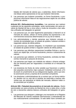 PROYECTO DE CÓDIGO ORGÁNICO INTEGRAL PENAL




   tidades del mercado de valores que, a sabiendas, dieren informacio-
   nes falsas sobre operaciones en las que hubieren intervenido.
2. Las personas que hubieren procedido, en forma fraudulenta, a pro-
   porcionar información falsa en las negociaciones objeto de una oferta
   pública de valores.

Artículo 301.- Defraudaciones bursátiles.- Las personas que realicen
cualquiera de las siguiente actividades, serán sancionadas con pena pri-
vativa de libertad de tres a cinco años y multa de cincuenta a cien sala-
rios unificados del trabajador en general:
1. Las personas que, sin estar legalmente autorizados a intervenir en el
   mercado de valores, utilicen en forma pública las expresiones o de-
   nominaciones exclusivas determinadas en la Ley de la materia.
2. Los administradores y demás personas que hubieren actuado a
   nombre de sociedades que, en estado de quiebra, hubieren emitido o
   negociado valores de oferta pública.
3. Las personas que, estando obligados, no impidieren que sociedades
   en estado de quiebra emitan o negocien valores de oferta pública.
4. Las personas que efectúen operaciones bursátiles ficticias o que tu-
   vieren por objeto fijar, en forma fraudulenta, precios o cotizaciones de
   valores.
5. Las personas que celebren, en forma fraudulenta, contratos de fidei-
   comiso mercantil en perjuicio de terceros.
6. Las personas que hagan uso indebido de valores o dineros entrega-
   dos por terceros para ser negociados o invertidos en el mercado de
   valores.
7. Los tenedores de títulos de renta variable que fraccionen o subdivi-
   dan paquetes accionarios, bajo cualquier modalidad contractual, a fin
   de eludir el cumplimiento de sus obligaciones legales, salvo que exis-
   ta autorización previa y expresa de la autoridad competente.
8. Los directores o administradores de un emisor que, en forma malicio-
   sa, decidan con su voto dar el carácter de reservado a hechos rele-
   vantes que, por perjudicar el interés del mercado, debieron haber si-
   do conocidos por el público.

Artículo 302.- Falsedad documental en el mercado de valores.- Serán
sancionadas con pena privativa de libertad de cinco a siete años y multa
de cien a doscientos salarios básicos unificados del trabajador en gene-
ral:
1. Las personas que otorguen u obtengan una inscripción en el Registro
   del Mercado de Valores mediante informaciones o antecedentes fal-
   sos maliciosamente suministrados. Si este delito fuere cometido por

                PRIMER DEBATE | COMISIÓN DE JUSTICIA Y ESTRUCTURA DEL ESTADO | 13 de junio de 2012 | Pág.   121 de 378
 
