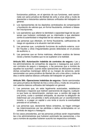 PROYECTO DE CÓDIGO ORGÁNICO INTEGRAL PENAL




   funcionarios públicos, en el ejercicio de sus funciones, será sancio-
   nada con pena privativa de libertad de ocho a once años y multa de
   doscientos a trescientos salarios básicos unificados del trabajador en
   general;
2. Los representantes de los depósitos centralizados de compensación
   y liquidación de valores que, en forma fraudulenta, omitieren o falsea-
   ren inscripciones;
3. Los operadores que alteren la identidad o capacidad legal de las per-
   sonas que hubieren contratado por su intermedio o que atentaren
   contra la autenticidad e integridad de los valores que negociaren;
4. Las personas que efectúen, en forma fraudulenta, calificaciones de
   riesgo sin ajustarse a la situación real del emisor;
5. Las personas que, cumpliendo funciones de auditoría externa, ocul-
   ten fraudes u otras irregularidades graves detectadas en el proceso
   de auditoría; o,
6. Las personas que en forma maliciosa, efectúen avalúos de bienes
   raíces y bienes muebles que no se sujetaren a la realidad.

Artículo 303.- Autorización indebida de contratos de seguro.- Las y
los administradores de compañías de seguros o reaseguros que autori-
cen contratos de seguro o reaseguro, o las personas que a nombre de
aquellas los suscriban, cuando estas operaciones se efectuaren mientras
dichas compañías mantengan déficit en su margen de solvencia, serán
sancionadas con pena privativa de libertad de uno a tres años y multa de
diez a veinte salarios básicos unificados del trabajador en general.

Artículo 304.- Operaciones indebidas de seguros.- Serán sancionadas
con pena privativa de libertad de tres a cinco años y multa de cincuenta a
cien salarios básicos unificados del trabajador en general:
1. Las personas que, sin estar legalmente autorizadas, establezcan
   empresas o negocios que realicen operaciones de seguros, cualquie-
   ra que fuere su denominación, siempre que, a cambio del pago de
   una prima, cuota o cantidad anticipada, se asuman la obligación de
   indemnizar por una pérdida o daño producido por un acontecimiento
   incierto; o, a pagar un capital o una renta si ocurre la eventualidad
   prevista en el contrato; o,
2. Las personas que, declarando falsos siniestros, se hagan entregar
   las indemnizaciones por las pérdidas o daños contemplados en un
   contrato de seguro o reaseguro.
En los casos precedentes, por las personas jurídicas serán responsables
las o los administradores que hubieren autorizado las operaciones, o los
que a nombre de aquellas hubieren suscrito los respectivos contratos.


                PRIMER DEBATE | COMISIÓN DE JUSTICIA Y ESTRUCTURA DEL ESTADO | 13 de junio de 2012 | Pág.   122 de 378
 