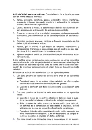 PROYECTO DE CÓDIGO ORGÁNICO INTEGRAL PENAL




Artículo 305.- Lavado de activos.- Comete lavado de activos la persona
que en forma directa o indirecta:
1. Tenga, adquiera, transfiera, posea, administre, utilice, mantenga,
   resguarde, entregue, transporte, convierta o se beneficie de cualquier
   manera, de activos de origen ilícito.
2. Oculte, disimule o impida, la determinación real de la naturaleza, ori-
   gen, procedencia o vinculación de activos de origen ilícito.
3. Preste su nombre o el de la sociedad o empresa, de la que sea socio
   o accionista, para la comisión de los delitos tipificados en este artícu-
   lo.
4. Organice, gestione, asesore, participe o financie la comisión de los
   delitos tipificados en este artículo.
5. Realice, por sí mismo o por medio de terceros, operaciones y
   transacciones financieras o económicas, con el objetivo de dar apa-
   riencia de licitud a actividades de lavado de activos.
6. Ingresar o egresar dinero de procedencia ilícita por los distritos adua-
   neros del país.
Estos delitos serán considerados como autónomos de otros cometidos
dentro o fuera del país, sin perjuicio de los casos en que tuviere lugar la
acumulación de acciones o penas. Esto no exime a la fiscalía de su obli-
gación de investigar adicionalmente el origen ilícito de los activos objeto
del delito.
El lavado de activos será sancionado con las siguientes penas:
1. Con pena privativa de libertad de cinco a siete años en los siguientes
   casos:
    a) Cuando el monto de los activos objeto del delito es inferior a cien
       salarios básicos unificados del trabajador en general.
    b) Cuando la comisión del delito no presupone la asociación para
       delinquir.
2. Con pena privativa de libertad de siete a once años, en los siguientes
   casos:
    a) Cuando el monto de los activos objeto del delito es igual o supe-
       rior a cien salarios básicos unificados del trabajador en general.
    b) Si la comisión del delito presupone la asociación para delinquir,
       sin servirse de la constitución de sociedades o empresas, o de la
       utilización de las que se encuentren legalmente constituidas.
    c) Cuando el delito ha sido cometida utilizando instituciones del sis-
       tema financiero o de seguros; o, en el desempeño de cargos di-
       rectivos, funciones o empleos en dichos sistemas.
3. Con pena privativa de libertad de once a quince años, en los siguien-

                PRIMER DEBATE | COMISIÓN DE JUSTICIA Y ESTRUCTURA DEL ESTADO | 13 de junio de 2012 | Pág.   123 de 378
 