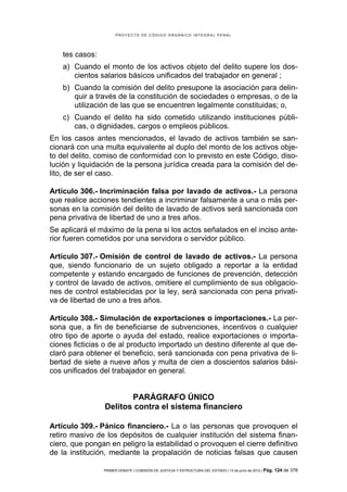 PROYECTO DE CÓDIGO ORGÁNICO INTEGRAL PENAL




    tes casos:
    a) Cuando el monto de los activos objeto del delito supere los dos-
       cientos salarios básicos unificados del trabajador en general ;
    b) Cuando la comisión del delito presupone la asociación para delin-
       quir a través de la constitución de sociedades o empresas, o de la
       utilización de las que se encuentren legalmente constituidas; o,
    c) Cuando el delito ha sido cometido utilizando instituciones públi-
       cas, o dignidades, cargos o empleos públicos.
En los casos antes mencionados, el lavado de activos también se san-
cionará con una multa equivalente al duplo del monto de los activos obje-
to del delito, comiso de conformidad con lo previsto en este Código, diso-
lución y liquidación de la persona jurídica creada para la comisión del de-
lito, de ser el caso.

Artículo 306.- Incriminación falsa por lavado de activos.- La persona
que realice acciones tendientes a incriminar falsamente a una o más per-
sonas en la comisión del delito de lavado de activos será sancionada con
pena privativa de libertad de uno a tres años.
Se aplicará el máximo de la pena si los actos señalados en el inciso ante-
rior fueren cometidos por una servidora o servidor público.

Artículo 307.- Omisión de control de lavado de activos.- La persona
que, siendo funcionario de un sujeto obligado a reportar a la entidad
competente y estando encargado de funciones de prevención, detección
y control de lavado de activos, omitiere el cumplimiento de sus obligacio-
nes de control establecidas por la ley, será sancionada con pena privati-
va de libertad de uno a tres años.

Artículo 308.- Simulación de exportaciones o importaciones.- La per-
sona que, a fin de beneficiarse de subvenciones, incentivos o cualquier
otro tipo de aporte o ayuda del estado, realice exportaciones o importa-
ciones ficticias o de al producto importado un destino diferente al que de-
claró para obtener el beneficio, será sancionada con pena privativa de li-
bertad de siete a nueve años y multa de cien a doscientos salarios bási-
cos unificados del trabajador en general.


                        PARÁGRAFO ÚNICO
                 Delitos contra el sistema financiero

Artículo 309.- Pánico financiero.- La o las personas que provoquen el
retiro masivo de los depósitos de cualquier institución del sistema finan-
ciero, que pongan en peligro la estabilidad o provoquen el cierre definitivo
de la institución, mediante la propalación de noticias falsas que causen

                 PRIMER DEBATE | COMISIÓN DE JUSTICIA Y ESTRUCTURA DEL ESTADO | 13 de junio de 2012 | Pág.   124 de 378
 