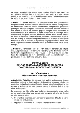 PROYECTO DE CÓDIGO ORGÁNICO INTEGRAL PENAL




de un proceso electoral o impida su escrutinio o difusión, será sanciona-
da con pena privativa de libertad de tres a cinco años. Si la persona res-
ponsable es un servidor público también procederá con la inhabilitación
de ejercicio de cargo público por seis meses.

Artículo 323.- Acoso político.- Las y los ciudadanos o las y los servido-
res públicos que realicen acciones sistemáticas de presión, hostigamien-
to, amenazas o cualquier acto de fuerza contra una persona, que tengan
por objeto restringir o impedir su acceso a puestos de elección popular; o
que siendo autoridad de elección popular, tengan como fin obstruir el
cumplimiento de sus funciones o forzar la renuncia a su cargo, serán
sancionadas con pena privativa de libertad de uno a tres meses y multa
de veinte a cincuenta salarios básicos unificados, considerando la grave-
dad del delito y la inhabilitación para desempeñar un cargo público por el
tiempo que dure la condena. Sin perjuicio del juzgamiento de delito elec-
toral, se podrán iniciar las acciones civiles o administrativas a que hubie-
re lugar.

Artículo 324.- Perturbación de elección popular por motivos religio-
sos.- La persona que perturbare una elección popular dentro de un recin-
to electoral alegando motivos religiosos, ya sea en favor de sus candida-
turas desprestigiando las de los contrarios, serán sancionadas con pena
privativa de libertad de treinta a noventa días.


                    CAPÍTULO SEXTO
       DELITOS CONTRA LA ESTRUCTURA DEL ESTADO
        CONSTITUCIONAL DE DERECHOS Y JUSTICIA


                        SECCIÓN PRIMERA
              Delitos contra la estabilidad del Estado

Artículo 325.- Rebelión.- La persona que realice acciones que tengan
por objeto o efecto el derrocamiento de la máxima autoridad pública, en
cualquiera de las funciones del Estado, sin que ello afecte el legítimo de-
recho a la resistencia, será sancionada con pena privativa de libertad de
cinco a siete años.
La servidora o servidor militar que, en tiempo de paz, realice uno o varios
de los siguientes actos, será sancionada con pena privativa de libertad
de siete a nueve años.
1. Se levantare en armas, para derrocar al gobierno o dificultar el ejerci-
   cio de sus atribuciones.
2. Impidiere la reunión de la Asamblea Nacional o la disolviere.

                PRIMER DEBATE | COMISIÓN DE JUSTICIA Y ESTRUCTURA DEL ESTADO | 13 de junio de 2012 | Pág.   128 de 378
 
