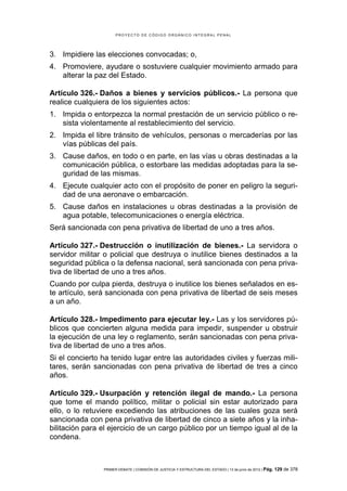 PROYECTO DE CÓDIGO ORGÁNICO INTEGRAL PENAL




3. Impidiere las elecciones convocadas; o,
4. Promoviere, ayudare o sostuviere cualquier movimiento armado para
   alterar la paz del Estado.

Artículo 326.- Daños a bienes y servicios públicos.- La persona que
realice cualquiera de los siguientes actos:
1. Impida o entorpezca la normal prestación de un servicio público o re-
   sista violentamente al restablecimiento del servicio.
2. Impida el libre tránsito de vehículos, personas o mercaderías por las
   vías públicas del país.
3. Cause daños, en todo o en parte, en las vías u obras destinadas a la
   comunicación pública, o estorbare las medidas adoptadas para la se-
   guridad de las mismas.
4. Ejecute cualquier acto con el propósito de poner en peligro la seguri-
   dad de una aeronave o embarcación.
5. Cause daños en instalaciones u obras destinadas a la provisión de
   agua potable, telecomunicaciones o energía eléctrica.
Será sancionada con pena privativa de libertad de uno a tres años.

Artículo 327.- Destrucción o inutilización de bienes.- La servidora o
servidor militar o policial que destruya o inutilice bienes destinados a la
seguridad pública o la defensa nacional, será sancionada con pena priva-
tiva de libertad de uno a tres años.
Cuando por culpa pierda, destruya o inutilice los bienes señalados en es-
te artículo, será sancionada con pena privativa de libertad de seis meses
a un año.

Artículo 328.- Impedimento para ejecutar ley.- Las y los servidores pú-
blicos que concierten alguna medida para impedir, suspender u obstruir
la ejecución de una ley o reglamento, serán sancionadas con pena priva-
tiva de libertad de uno a tres años.
Si el concierto ha tenido lugar entre las autoridades civiles y fuerzas mili-
tares, serán sancionadas con pena privativa de libertad de tres a cinco
años.

Artículo 329.- Usurpación y retención ilegal de mando.- La persona
que tome el mando político, militar o policial sin estar autorizado para
ello, o lo retuviere excediendo las atribuciones de las cuales goza será
sancionada con pena privativa de libertad de cinco a siete años y la inha-
bilitación para el ejercicio de un cargo público por un tiempo igual al de la
condena.



                PRIMER DEBATE | COMISIÓN DE JUSTICIA Y ESTRUCTURA DEL ESTADO | 13 de junio de 2012 | Pág.   129 de 378
 