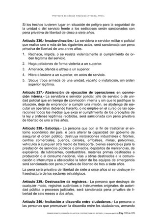 PROYECTO DE CÓDIGO ORGÁNICO INTEGRAL PENAL




Si los hechos tuvieren lugar en situación de peligro para la seguridad de
la unidad o del servicio frente a los sediciosos serán sancionados con
pena privativa de libertad de cinco a siete años.

Artículo 336.- Insubordinación.- La servidora o servidor militar o policial
que realice uno o más de los siguientes actos, será sancionada con pena
privativa de libertad de uno a tres años.
1. Rechace, impida, o se resista violentamente al cumplimiento de or-
   den legítima del servicio.
2. Haga peticiones de forma violenta a un superior.
3. Amenace, ofenda o ultraje a un superior.
4. Hiera o lesione a un superior, en actos de servicio.
5. Saque tropa armada de una unidad, reparto o instalación, sin orden
   superior legítima.

Artículo 337.- Abstención de ejecución de operaciones en conmo-
ción interna.- La servidora o servidor policial, jefe de servicio o de uni-
dad policial que en tiempo de conmoción interna y sin que lo justifique la
situación, deje de emprender o cumplir una misión, se abstenga de eje-
cutar un operativo debiendo hacerlo, o no emplee en el curso de las ope-
raciones todos los medios que exija el cumplimiento de los preceptos de
la ley y órdenes legítimas recibidas, será sancionada con pena privativa
de libertad de uno a tres años.

Artículo 338.- Sabotaje.- La persona que con el fin de trastornar el en-
torno económico del país, o para alterar la capacidad del gobierno de
asegurar el orden público, destruya instalaciones industriales o fabriles,
centros comerciales, puertos, canales, embalses, minas, polvorines,
vehículos o cualquier otro medio de transporte, bienes esenciales para la
prestación de servicios públicos o privados, depósitos de mercancías, de
explosivos, de lubricantes, combustibles, materias primas destinadas a
producción o al consumo nacional, vías u obras destinadas a la comuni-
cación o interrumpa u obstaculice la labor de los equipos de emergencia
será sancionada con pena privativa de libertad de tres a siete años.
La pena será privativa de libertad de siete a once años si se destruye in-
fraestructura de los sectores estratégicos.

Artículo 339.- Destrucción de registros.- La persona que destruya de
cualquier modo, registros auténticos o instrumentos originales de autori-
dad pública o procesos judiciales, será sancionada pena privativa de li-
bertad de seis meses a dos años.

Artículo 340.- Incitación a discordia entre ciudadanos.- La persona o
las personas que promuevan la discordia entre los ciudadanos, armando

                PRIMER DEBATE | COMISIÓN DE JUSTICIA Y ESTRUCTURA DEL ESTADO | 13 de junio de 2012 | Pág.   131 de 378
 
