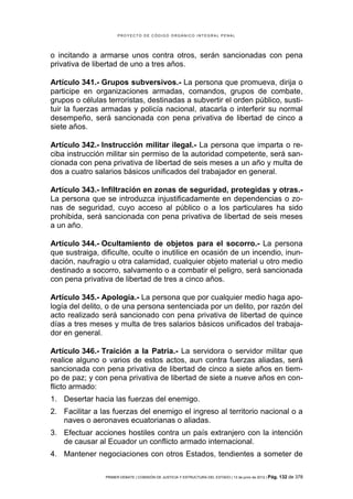 PROYECTO DE CÓDIGO ORGÁNICO INTEGRAL PENAL




o incitando a armarse unos contra otros, serán sancionadas con pena
privativa de libertad de uno a tres años.

Artículo 341.- Grupos subversivos.- La persona que promueva, dirija o
participe en organizaciones armadas, comandos, grupos de combate,
grupos o células terroristas, destinadas a subvertir el orden público, susti-
tuir la fuerzas armadas y policía nacional, atacarla o interferir su normal
desempeño, será sancionada con pena privativa de libertad de cinco a
siete años.

Artículo 342.- Instrucción militar ilegal.- La persona que imparta o re-
ciba instrucción militar sin permiso de la autoridad competente, será san-
cionada con pena privativa de libertad de seis meses a un año y multa de
dos a cuatro salarios básicos unificados del trabajador en general.

Artículo 343.- Infiltración en zonas de seguridad, protegidas y otras.-
La persona que se introduzca injustificadamente en dependencias o zo-
nas de seguridad, cuyo acceso al público o a los particulares ha sido
prohibida, será sancionada con pena privativa de libertad de seis meses
a un año.

Artículo 344.- Ocultamiento de objetos para el socorro.- La persona
que sustraiga, dificulte, oculte o inutilice en ocasión de un incendio, inun-
dación, naufragio u otra calamidad, cualquier objeto material u otro medio
destinado a socorro, salvamento o a combatir el peligro, será sancionada
con pena privativa de libertad de tres a cinco años.

Artículo 345.- Apología.- La persona que por cualquier medio haga apo-
logía del delito, o de una persona sentenciada por un delito, por razón del
acto realizado será sancionado con pena privativa de libertad de quince
días a tres meses y multa de tres salarios básicos unificados del trabaja-
dor en general.

Artículo 346.- Traición a la Patria.- La servidora o servidor militar que
realice alguno o varios de estos actos, aun contra fuerzas aliadas, será
sancionada con pena privativa de libertad de cinco a siete años en tiem-
po de paz; y con pena privativa de libertad de siete a nueve años en con-
flicto armado:
1. Desertar hacia las fuerzas del enemigo.
2. Facilitar a las fuerzas del enemigo el ingreso al territorio nacional o a
   naves o aeronaves ecuatorianas o aliadas.
3. Efectuar acciones hostiles contra un país extranjero con la intención
   de causar al Ecuador un conflicto armado internacional.
4. Mantener negociaciones con otros Estados, tendientes a someter de

                PRIMER DEBATE | COMISIÓN DE JUSTICIA Y ESTRUCTURA DEL ESTADO | 13 de junio de 2012 | Pág.   132 de 378
 